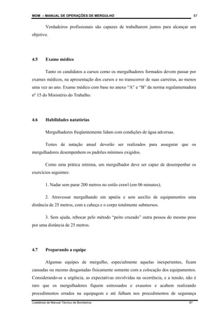 MOM – MANUAL DE OPERAÇÕES DE MERGULHO
Coletânea de Manual Técnico de Bombeiros 87
87
Verdadeiros profissionais são capazes de trabalharem juntos para alcançar um
objetivo.
4.5 Exame médico
Tanto os candidatos a cursos como os mergulhadores formados devem passar por
exames médicos, na apresentação dos cursos e no transcorrer de suas carreiras, ao menos
uma vez ao ano. Exame médico com base no anexo “A” e “B” da norma regulamentadora
nº 15 do Ministério do Trabalho.
4.6 Habilidades natatórias
Mergulhadores freqüentemente lidam com condições de água adversas.
Testes de natação anual deverão ser realizados para assegurar que os
mergulhadores desempenhem os padrões mínimos exigidos.
Como uma prática mínima, um mergulhador deve ser capaz de desempenhar os
exercícios seguintes:
1. Nadar sem parar 200 metros no estilo crawl (em 06 minutos);
2. Atravessar mergulhando em apnéia e sem auxílio de equipamentos uma
distância de 25 metros, com a cabeça e o corpo totalmente submersos.
3. Sem ajuda, rebocar pelo método “peito cruzado” outra pessoa do mesmo peso
por uma distância de 25 metros.
4.7 Preparando a equipe
Algumas equipes de mergulho, especialmente aquelas inexperientes, ficam
cansadas ou mesmo desgastadas fisicamente somente com a colocação dos equipamentos.
Considerando-se a urgência, as expectativas envolvidas na ocorrência, e a tensão, não é
raro que os mergulhadores fiquem estressados e exaustos e acabem realizando
procedimentos errados na equipagem e até falham nos procedimentos de segurança
 