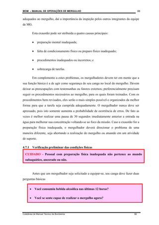 MOM – MANUAL DE OPERAÇÕES DE MERGULHO
Coletânea de Manual Técnico de Bombeiros 88
88
adequados ao mergulho, daí a importância da inspeção pelos outros integrantes da equipe
de MG.
Esta exaustão pode ser atribuída a quatro causas principais:
• preparação mental inadequada;
• falta de condicionamento físico ou preparo físico inadequado;
• procedimentos inadequados ou incorretos; e
• sobrecarga de tarefas.
Em complemento a estes problemas, os mergulhadores devem ter em mente que a
sua função básica é a de agir como segurança do seu canga no local do mergulho. Devem
deixar as preocupações com testemunhas ou fatores externos; preferencialmente precisam
seguir os procedimentos necessários ao mergulho, para os quais foram treinados. Com os
procedimentos bem revisados, eles serão o mais simples possível e organizados da melhor
forma para que a tarefa seja cumprida adequadamente. O mergulhador nunca deve ser
apressado, pois isto somente aumenta a probabilidade de ocorrência de erros. De fato as
vezes é melhor realizar uma pausa de 30 segundos imediatamente anterior a entrada na
água para melhorar sua concentração voltando-se ao foco da missão. Caso a exaustão for a
preparação física inadequada, o mergulhador deverá direcionar o problema de uma
maneira diferente, seja abortando a realização do mergulho ou atuando em um atividade
de suporte.
4.7.1 Verificação preliminar das condições físicas
Antes que um mergulhador seja solicitado a equipar-se, seu canga deve fazer duas
perguntas básicas
• Você consumiu bebida alcoólica nas últimas 12 horas?
• Você se sente capaz de realizar o mergulho agora?
CUIDADO - Pessoal com preparação física inadequada não pertence ao mundo
subaquático, ancorado ou não.
 
