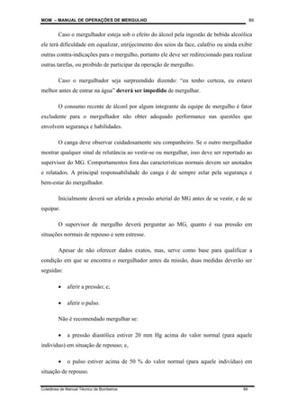 MOM – MANUAL DE OPERAÇÕES DE MERGULHO
Coletânea de Manual Técnico de Bombeiros 89
89
Caso o mergulhador esteja sob o efeito do álcool pela ingestão de bebida alcoólica
ele terá dificuldade em equalizar, enrijecimento dos seios da face, calafrio ou ainda exibir
outras contra-indicações para o mergulho, portanto ele deve ser redirecionado para realizar
outras tarefas, ou proibido de participar da operação de mergulho.
Caso o mergulhador seja surpreendido dizendo: “eu tenho certeza, eu estarei
melhor antes de entrar na água” deverá ser impedido de mergulhar.
O consumo recente de álcool por algum integrante da equipe de mergulho é fator
excludente para o mergulhador não obter adequado performance nas questões que
envolvem segurança e habilidades.
O canga deve observar cuidadosamente seu companheiro. Se o outro mergulhador
mostrar qualquer sinal de relutância ao vestir-se ou mergulhar, isso deve ser reportado ao
supervisor do MG. Comportamentos fora das características normais devem ser anotados
e relatados. A principal responsabilidade do canga é de sempre zelar pela segurança e
bem-estar do mergulhador.
Inicialmente deverá ser aferida a pressão arterial do MG antes de se vestir, e de se
equipar.
O supervisor de mergulho deverá perguntar ao MG, quanto é sua pressão em
situações normais de repouso e sem estresse.
Apesar de não oferecer dados exatos, mas, serve como base para qualificar a
condição em que se encontra o mergulhador antes da missão, duas medidas deverão ser
seguidas:
• aferir a pressão; e,
• aferir o pulso.
Não é recomendado mergulhar se:
• a pressão diastólica estiver 20 mm Hg acima do valor normal (para aquele
indivíduo) em situação de repouso; e,
• o pulso estiver acima de 50 % do valor normal (para aquele indivíduo) em
situação de repouso.
 