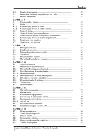 Sumário
Coletânea Manual Técnico de Bombeiros – Operações de Mergulho
8
7.10 Padrões Combinados....................................................................... 149
7.11 Busca com Múltiplos Mergulhadores em Linha................................ 150
7.12 Busca Caminhando.......................................................................... 151
CAPÍTULO 8
8. Comunicação e Sinais.............................................................. 153
8.1 Fonia................................................................................................ 153
8.1.1 Comunicação através de cabo......................................................... 153
8.1.2. Comunicação através de ondas sonoras......................................... 153
8.2 Sinais de linhas................................................................................ 154
8.3 Sinais de linhas (guia-mergulhador)................................................ 154
8.4 Sinais manuais durante o mergulho e na superfície 156
8.5 Comunicação através da escrita em prancheta......................... 161
8.6 Sinalização com bandeiras 161
8.7 Sinalização com lanterna 162
CAPÍTULO 9
9.1 Operações com bote........................................................................ 163
9.2 Escolhendo um bote........................................................................ 163
9.3 Equipando um barco de mergulho................................................... 165
9.4 Ancorando........................................................................................ 166
9.5 Buscas em áreas extensas............................................................. 168
9.6 Mergulhando com barcos pequenos................................................ 169
CAPÍTULO 10
10 Água contaminada........................................................................... 171
10.1 Determinando a contaminação........................................................ 171
10.2 Mergulhando em água contaminada................................................ 173
10.3 Procedimentos de descontaminação............................................... 175
10.3.1 Descontaminando............................................................................ 175
10.3.2 Descontaminação da roupa de mergulho........................................ 176
10.4 Infecção nos ouvidos e ferimentos................................................... 176
10.5 Descontaminação de vítimas........................................................... 177
10.6 Treinamento..................................................................................... 177
10.7 Monitoramento................................................................................. 177
CAPÍTULO 11
11 Mergulho emergencial....................................................................... 178
11.1 Quando atuar.................................................................................... 178
11.2 Limitações do equipamento............................................................... 178
11.3 Necessidade de treinamento prévio ................................................. 179
11.4 Equipamentos necessários............................................................... 179
11.4.1 Acessórios......................................................................................... 179
11.5 Procedimentos do bombeiro.............................................................. 180
11.6 Procedimentos após o uso do EPR................................................... 183
CAPÍTULO 12
12 Descompressão a ar..................................................................................... 184
12.1 Teoria da descompressão............................................................................. 184
12.2 Pressão parcial............................................................................................. 185
12.3 Nomenclatura básica.................................................................................... 185
12.4 O processo do mergulho repetitivo.............................................................. 186
12.5 Tabelas de mergulho..................................................................................... 187
 