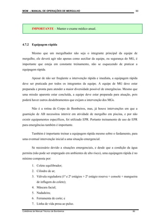 MOM – MANUAL DE OPERAÇÕES DE MERGULHO
Coletânea de Manual Técnico de Bombeiros 90
90
4.7.2 Equipagem rápida
Mesmo que um mergulhador não seja o integrante principal da equipe de
mergulho, ele deverá agir não apenas como auxiliar da equipe, ou segurança do MG, é
importante que esteja em constante treinamento, não se esquecendo de praticar a
equipagem rápida.
Apesar de não ser freqüente a intervenção rápida e imediata, a equipagem rápida
deve ser praticada por todos os integrantes da equipe. A equipe de MG deve estar
preparada e pronta para atender a maior diversidade possível de emergências. Mesmo que
uma missão aparente estar concluída, a equipe deve estar preparada para atuação, pois
poderá haver outros desdobramentos que exijam a intervenção dos MGs.
Não é a rotina do Corpo de Bombeiros, mas, já houve intervenções em que a
guarnição de AB necessitou intervir em atividade de mergulho em piscina, e por não
existir equipamentos específicos, foi utilizado EPR. Portanto treinamento de uso de EPR
para emergências também é importante.
Também é importante treinar a equipagem rápida mesmo sobre o fardamento, para
uma eventual intervenção inicial a uma situação emergencial.
Se necessário devido a situações emergenciais, e desde que a condição da água
permita (não pode ser empregado em ambientes de alto risco), uma equipagem rápida é no
mínimo composta por:
1. Colete equilibrador;
2. Cilindro de ar;
3. Válvula reguladora (1º e 2º estágios + 2º estágio reserva + console + mangueira
de inflagem do colete);
4. Máscara facial;
5. Nadadeira;
6. Ferramenta de corte; e
7. Linha de vida presa ao pulso.
IMPORTANTE – Manter o exame médico anual.
 