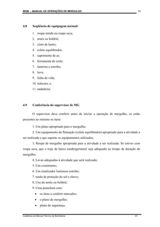 MOM – MANUAL DE OPERAÇÕES DE MERGULHO
Coletânea de Manual Técnico de Bombeiros 91
91
4.8 Seqüência de equipagem normal:
1. roupa úmida ou roupa seca;
2. arnês ou boldriê;
3. cinto de lastro;
4. colete equilibrador;
5. suprimento de ar;
6. ferramenta de corte;
7. lanterna e estrobo;
8. luva;
9. linha de vida;
10. máscara; e,
11. nadadeira;
4.9 Conferência do supervisor de MG
O supervisor deve conferir antes de iniciar a operação de mergulho, se estão
presentes no mínimo os itens:
1. Um plano apropriado para o mergulho;
2. Um equipamento de flutuação (colete equilibrador) apropriado para a atividade a
ser realizada e que suporte os equipamentos utilizados;
3. Roupa de mergulho apropriada para a atividade a ser realizada. Se estiver com
roupa seca, que o traje de baixo (undergarment) seja adequado ao tempo de duração do
mergulho;
4. Luvas adequadas à atividade que será realizada;
5. Um cronômetro;
6. Um sinalizador luminoso estrobo;
7. tenda de proteção do sol e chuva;
8. Uso do arnês ou boldriê;
9. Uma prancheta com:
• os itens a conferir marcados;
• o plano do mergulho;
• plano de segurança;
 
