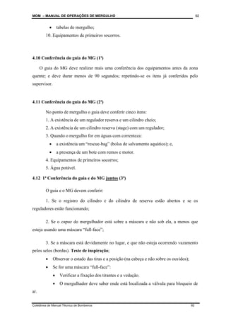 MOM – MANUAL DE OPERAÇÕES DE MERGULHO
Coletânea de Manual Técnico de Bombeiros 92
92
• tabelas de mergulho;
10. Equipamentos de primeiros socorros.
4.10 Conferência do guia do MG (1ª)
O guia do MG deve realizar mais uma conferência dos equipamentos antes da zona
quente; e deve durar menos de 90 segundos; repetindo-se os itens já conferidos pelo
supervisor.
4.11 Conferência do guia do MG (2ª)
No ponto de mergulho o guia deve conferir cinco itens:
1. A existência de um regulador reserva e um cilindro cheio;
2. A existência de um cilindro reserva (stage) com um regulador;
3. Quando o mergulho for em águas com correnteza:
• a existência um “rescue-bag” (bolsa de salvamento aquático); e,
• a presença de um bote com remos e motor.
4. Equipamentos de primeiros socorros;
5. Água potável.
4.12 1ª Conferência do guia e do MG juntos (3ª)
O guia e o MG devem conferir:
1. Se o registro do cilindro e do cilindro de reserva estão abertos e se os
reguladores estão funcionando;
2. Se o capuz do mergulhador está sobre a máscara e não sob ela, a menos que
esteja usando uma máscara “full-face”;
3. Se a máscara está devidamente no lugar, e que não esteja ocorrendo vazamento
pelos selos (bordas). Teste de inspiração;
• Observar o estado das tiras e a posição (na cabeça e não sobre os ouvidos);
• Se for uma máscara “full-face”:
• Verificar a fixação dos tirantes e a vedação.
• O mergulhador deve saber onde está localizada a válvula para bloqueio de
ar.
 