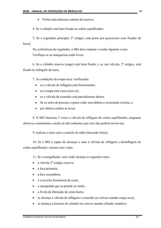 MOM – MANUAL DE OPERAÇÕES DE MERGULHO
Coletânea de Manual Técnico de Bombeiros 93
93
• Portar uma máscara comum de reserva;
4. Se o cilindro está bem fixado ao colete equilibrador;
5. Se o regulador principal, 2º estágio, está preso por pescoceira com fixador de
bocal;
Na conferência do regulador, o MG deve respirar e exalar algumas vezes.
Verifique se as mangueiras estão livres.
6. Se o cilindro reserva (stage) está bem fixado; e se sua válvula, 2º estágio, está
fixada no triângulo de ouro;
7. As condições da roupa seca: verificando:
• se a válvula de inflagem está funcionando;
• se a roupa está vazia (sem ar);
• se a válvula de exaustão está parcialmente aberta;
• Se os selos de pescoço e pulso estão sem dobras e na posição correta; e,
• por último confira as luvas.
8. O MG funciona 3 vezes a válvula de inflagem do colete equilibrador, enquanto
observa o manômetro; oscila ou não (sabemos que este não poderá mover-se);
9. realizar o teste com o console de rádio (havendo fonia);
10. Se o MG é capaz de alcançar e usar a válvula de inflagem e desinflagem do
colete equilibrador, mesmo sem visão;
11. Se o mergulhador, sem visão alcança os seguintes itens:
• o válvula 2º estágio reserva;
• a faca primária;
• a faca secundária;
• e a terceira ferramenta de corte;
• o mosquetão que se prende ao arnês;
• a fivela de liberação do cinto lastro;
• se alcança a válvula de inflagem e exaustão (se estiver usando roupa seca);
• se alcança a torneira do cilindro (se estiver usando cilindro simples);
 
