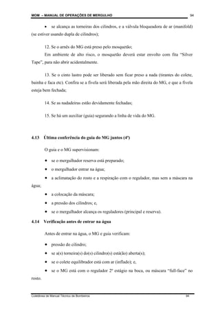 MOM – MANUAL DE OPERAÇÕES DE MERGULHO
Coletânea de Manual Técnico de Bombeiros 94
94
• se alcança as torneiras dos cilindros, e a válvula bloqueadora de ar (manifold)
(se estiver usando dupla de cilindros);
12. Se o arnês do MG está preso pelo mosquetão;
Em ambiente de alto risco, o mosquetão deverá estar envolto com fita “Silver
Tape”, para não abrir acidentalmente.
13. Se o cinto lastro pode ser liberado sem ficar preso a nada (tirantes do colete,
bainha e faca etc). Confira se a fivela será liberada pela mão direita do MG, e que a fivela
esteja bem fechada;
14. Se as nadadeiras estão devidamente fechadas;
15. Se há um auxiliar (guia) segurando a linha de vida do MG.
4.13 Última conferência do guia do MG juntos (4ª)
O guia e o MG supervisionam:
• se o mergulhador reserva está preparado;
• o mergulhador entrar na água;
• a aclimatação do rosto e a respiração com o regulador, mas sem a máscara na
água;
• a colocação da máscara;
• a pressão dos cilindros; e,
• se o mergulhador alcança os reguladores (principal e reserva).
4.14 Verificação antes de entrar na água
Antes de entrar na água, o MG e guia verificam:
• pressão do cilindro;
• se a(s) torneira(s) do(s) cilindro(s) está(ão) aberta(s);
• se o colete equilibrador está com ar (inflado); e,
• se o MG está com o regulador 2º estágio na boca, ou máscara “full-face” no
rosto.
 