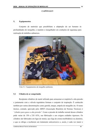 MOM – MANUAL DE OPERAÇÕES DE MERGULHO
Coletânea Manual Técnico de Bombeiros 96
96
CAPÍTULO 5
5. Equipamentos
Conjunto de materiais que possibilitam a adaptação do ser humano às
profundidades do mergulho, e mantém o mergulhador em condições de segurança para
realização de trabalhos submersos.
5.1 Cilindro de ar comprimido
Recipiente cilíndrico de metal utilizado para armazenar ar respirável a alta pressão
e juntamente com a válvula reguladora formam o conjunto de respiração. É conhecido
também por outras denominações como garrafa, tanque, ampola de mergulho etc. O nome
técnico, contudo, aprovado pela ABNT (Associação Brasileira de Normas Técnicas) é
“cilindro para gases a alta pressão”. Como a pressão de trabalho normal desses cilindros
pode variar de 150 a 210 ATA, sua fabricação e uso exigem cuidados rigorosos. Os
cilindros são fabricados em ligas de metais, aço (liga de cromo-molibidênio) ou alumínio,
o que os obriga a receberem um tratamento anticorrosivo e, assim, é cada vez maior o
Foto 5-1 Equipamentos de mergulho autônomo
 