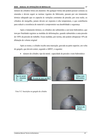 MOM – MANUAL DE OPERAÇÕES DE MERGULHO
Coletânea Manual Técnico de Bombeiros 97
97
número de cilindros feitos em alumínio. De qualquer forma não podem possuir costuras ou
emendas e devem seguir as normas vigentes do fabricante, passam por um tratamento
térmico adequado que os capacita às variações constantes de pressão, por essa razão, os
cilindros de mergulho, jamais devem ser expostos à alta temperatura, o que contribuiria
para reduzir a resistência do material e comprometer sua durabilidade e segurança.
Após o tratamento térmico, os cilindros são submetidos a um teste hidrostático, que
tem por finalidade registrar as medidas de deformações, quando submetidos a uma pressão
de 150% da pressão de trabalho. Essas medidas, por norma, não podem ultrapassar 10%.de
dilatação do volume original
Após os testes, o cilindro recebe uma marcação, gravada na parte superior, em volta
do gargalo, que deverá conter, segundo a ABNT, o seguinte:
• número do cilindro; tipo de metal; capacidade de pressão e teste hidrostático
Tipo de metal:
AL = alumínio
AA = aço
Pressão de teste em PSI
Último teste
hidrostático
Número do
cilindro
Foto 5-2 Inscrições no gargalo do cilindro
 