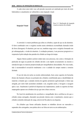 MOM – MANUAL DE OPERAÇÕES DE MERGULHO
Coletânea Manual Técnico de Bombeiros 98
98
A cada cinco anos todo vaso sob pressão necessita ser analisado por meio do teste
hidrostático e anualmente ser submetido a uma inspeção visual.
Inspeção Visual
A corrosão é o maior problema que afeta os cilindros, sejam de aço ou de alumínio.
O ferro combinado com o oxigênio resulta numa substância avermelhada chamada óxido
de ferro (ferrugem). O alumínio, por sua vez, também reage com o oxigênio formando um
pó esbranquiçado, o óxido de alumínio. A oxidação portanto, é um processo progressivo e
responsável pela redução das paredes do cilindro ao longo do tempo.
Alguns fatores podem acelerar ainda mais esse processo, tais como a formação de
partículas de água na parede do cilindro devido a um rápido esvaziamento ou mesmo a
entrada de água ou maresia proporcionada por mergulhadores descuidados. Por essa razão,
não é recomendável esvaziá-lo totalmente e ter o cuidado de sempre manter a torneira
fechada.
O uso de telas de nylon ou tecido emborrachado, bem como suportes de borracha
(bota) são bastante eficazes na proteção dos cilindros contribuindo para a durabilidade do
material, evitando que a camada externa de agentes protetores (galvanização e tinta) seja
atingida, por outro lado acumulam umidade e sal, exigindo assim, a lavagem e secagem
após o uso. Atualmente é preferível dispensar tais implementos, sendo os suportes de base
empregados apenas nos cilindros de aço que tem a base convexa.
No local de atendimento de ocorrência o mergulhador deve certificar-se de que o
cilindro esteja carregado, checando sua pressão interna com o manômetro, mesmo que o
cilindro contenha indicação de carga, através de fita adesiva ou etiquetas.
Os cilindros que foram utilizados durante os trabalhos devem ser marcados e
separados dos carregados, essa prática deve ser feita em terra ou em embarcações.
Foto 5-3 Realização de inspeção
visual no interior do cilindro
 