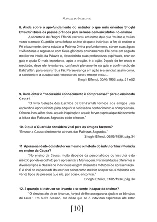 Manual do Instrutor
8. Ainda sobre o aprofundamento do instrutor o que mais orientou Shoghi
Effendi? Quais os passos práticos para sermos bem-sucedidos no ensino?
	
A secretaria de Shoghi Effendi escreveu em nome dele que “muitas e muitas
vezes o amado Guardião dava ênfase ao fato de que o indivíduo, a fim de ensinar a
Fé eficazmente, devia estudar a Palavra Divina profundamente, sorver suas águas
vivificadoras e regalar-se com Seus gloriosos ensinamentos. Ele deve em seguida
meditar no intuito da Palavra e, descobrindo suas profundezas espirituais, orar por
guia e ajuda O mais importante, após a oração, é a ação. Depois de ter orado e
meditado, deve ele levantar-se, confiando plenamente na guia e confirmação de
Bahá’u’lláh, para ensinar Sua Fé, Perseverança em ação é essencial, assim como,
a sabedoria e a audácia são necessárias para o ensino eficaz...”
Shoghi Effendi, 30/06/1956, pág. 51 e 52

9. Onde obter o “necessário conhecimento e compreensão” para o ensino da
Causa?
	
“O livro Seleção dos Escritos de Bahá’u’lláh fornece aos amigos uma
esplêndida oportunidade para adquirir o necessário conhecimento e compreensão.
Oferece-lhes, além disso, aquela inspiração e aquele fervor espiritual que tão somente
a leitura das Palavras Sagradas pode oferecer.”
10. O que o Guardião considera vital para os amigos fazerem?
“Ensinar a Causa diretamente através das Palavras Sagradas.”
Shoghi Effendi, 06/05/1936, pág. 34
11. A personalidade do instrutor ou mesmo o método do instrutor têm influência
no ensino da Causa?
	
“No ensino da Causa, muito depende da personalidade do instrutor e do
método por ele escolhido para apresentar a Mensagem. Personalidades diferentes e
diversos tipos e classes de indivíduos exigem diferentes métodos de apresentação.
E é sinal de capacidade do instrutor saber como melhor adaptar seus métodos aos
vários tipos de pessoas que ele, por acaso, encontrar.”
Shoghi Effendi, 31/05/1934, pág. 34
12. E quando o instrutor se levanta e se sente incapaz de ensinar?
	
“O simples ato de se levantar, haverá de lhe assegurar a ajuda e as bênçãos
de Deus.” Em outra ocasião, ele disse que se o indivíduo esperasse até estar

[10]

 