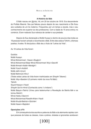 Manual do Instrutor
14
A História do Báb
	
O Báb nasceu em Shíráz, Irã, em 20 de outubro de 1819. Era descendente
do Profeta Maomé. Seu pai faleceu pouco depois do seu nascimento e Ele ficou
aos cuidados de um tio materno. Frequentou por um tempo a escola, mas o seu
conhecimento era superior ao dos professores. Com a idade de 15 anos entrou no
comércio. Eram notáveis Sua nobreza de caráter e sua piedade.
	
Depois de Sua declaração a Mullá Husayn e dentro de poucos dias todas as
18 pessoas haviam achado e reconhecido o Báb. Entre eles estava Táhirih, a famosa
poetisa. A estes 18 discípulos o Báb deu o título de “Letras da Vida”.
As 18 Letras da Vida foram:
Quddús
Mullá Husayn
Mírzá Muhammad - Hasan-i-Bushrú’í
Mírzá Muhammad Báqir Mírzá Muhammad-’Alíyi-i-Qazvillí
Mullá Ahmad-i-Ibdál-i-Marághi’í
Mullá Yúsuf-i-Ardibílí
Mullá Jalíl-i-Urumí
Mullá Mahmúd-i-Khu’í
(Todas estas Letras da Vida foram martirizados em Shaykh Tabarsí)
Mullá ‘Alíy-i-Bastámí (O primeiro mártir da nova Fé Bábí)
Táhirih
Siyyid Hasayn-i-Yazdí
Shaykh Sa’íd-i-Hindí (Conhecido como “o Indiano”)
Mullá Báquir-i-Tabrízí (Viveu para testemunhar a Revelação de Bahá’u’lláh e se
tomou Bahá’í)
Mírzá Hadiy-i-Qazvrní
Mírzá Muhammad Rawdih-Khán-i-Yazdí
Mullá Khudá-Bakhsh-i-Qúchání
Mullá Hasan-i-Bajistání
Oposições à Fé
	
Em consequência dos escritos e palavras do Báb e da alarmante rapidez com
que pessoas de todas as classes, ricas e pobres, dotadas e ignorantes aceitavam

[100]

 