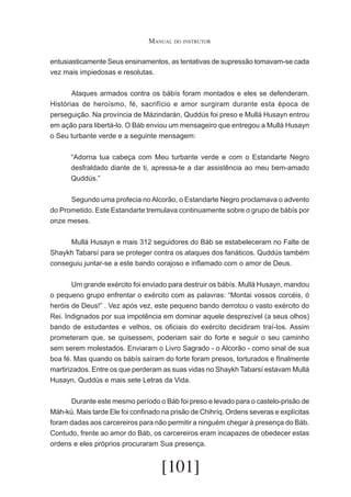 Manual do instrutor
entusiasticamente Seus ensinamentos, as tentativas de supressão tomavam-se cada
vez mais impiedosas e resolutas.
	
Ataques armados contra os bábís foram montados e eles se defenderam.
Histórias de heroísmo, fé, sacrifício e amor surgiram durante esta época de
perseguição. Na província de Mázindarán, Quddús foi preso e Mullá Husayn entrou
em ação para libertá-lo. O Báb enviou um mensageiro que entregou a Mullá Husayn
o Seu turbante verde e a seguinte mensagem:
“Adorna tua cabeça com Meu turbante verde e com o Estandarte Negro
desfraldado diante de ti, apressa-te a dar assistência ao meu bem-amado
Quddús.”
	
Segundo uma profecia no Alcorão, o Estandarte Negro proclamava o advento
do Prometido. Este Estandarte tremulava continuamente sobre o grupo de bábís por
onze meses.
	
Mullá Husayn e mais 312 seguidores do Báb se estabeleceram no Falte de
Shaykh Tabarsí para se proteger contra os ataques dos fanáticos. Quddús também
conseguiu juntar-se a este bando corajoso e inflamado com o amor de Deus.
	
Um grande exército foi enviado para destruir os bábís. Mullá Husayn, mandou
o pequeno grupo enfrentar o exército com as palavras: “Montai vossos corcéis, ó
heróis de Deus!” . Vez após vez, este pequeno bando derrotou o vasto exército do
Rei. Indignados por sua impotência em dominar aquele desprezível (a seus olhos)
bando de estudantes e velhos, os oficiais do exército decidiram traí-los. Assim
prometeram que, se quisessem, poderiam sair do forte e seguir o seu caminho
sem serem molestados. Enviaram o Livro Sagrado - o Alcorão - como sinal de sua
boa fé. Mas quando os bábís saíram do forte foram presos, torturados e fInalmente
martirizados. Entre os que perderam as suas vidas no Shaykh Tabarsí estavam Mullá
Husayn, Quddús e mais sete Letras da Vida.
	
Durante este mesmo período o Báb foi preso e levado para o castelo-prisão de
Máh-kú. Mais tarde Ele foi confinado na prisão de Chihríq. Ordens severas e explícitas
foram dadas aos carcereiros para não permitir a ninguém chegar à presença do Báb.
Contudo, frente ao amor do Báb, os carcereiros eram incapazes de obedecer estas
ordens e eles próprios procuraram Sua presença.

[101]

 