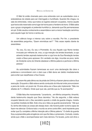 Manual do Instrutor
	
O Báb foi então chamado para uma entrevista com as autoridades civis e
eclesiásticas da cidade para ser interrogado e humilhado. Quando Ele chegou na
sala de entrevistas, notou que todos os lugares estavam ocupados, menos aquele
que havia sido reservado como lugar de honra para o herdeiro do trono. O Báb sabia
que o grupo congregado aí pretendia humilhá-Lo, deixando que Ele permanecesse
em pé. Então saudou cortesmente a assembleia e sem a menor hesitação caminhou
para aquele lugar de honra e sentou-se.
	
Um silêncio longo e intenso caiu sobre a reunião. Por fim, o presidente
da assembleia perguntou, “Quem reivindicas ser? “ Três vezes repetiu diante da
assembleia:
“Eu sou, Eu sou, Eu sou o Prometido. Eu sou Aquele cujo Nome tendes
invocado por milhares de ,mos, a cuja menção vós tendes levantado, a cujo
advento tendes aspirado testemunhar e cuja hora de Sua Revelação tendes
orado a Deus para apressar. Em verdade vos digo, incumbe ao povo, tanto
do Ocidente como do Oriente obedecer a Minha palavra e penhorar a Minha
pessoa.”
	
As autoridades ficaram temerosas ao ouvir uma declaração tão clara e
poderosa e concordaram com o clero que o Báb devia ser detido imediatamente
para evitar que espalhasse a Sua Causa.
	
Levaram-No pela última vez da prisão de Chihríq e fizeram planos sobre a Sua
execução. Enquanto o Báb estava sendo conduzido do tribunal onde pronunciaram
a pena de morte, um jovem de 18 anos atirou-se a Seus pés implorando: “Não me
afastes de Ti. ó Mestre. Onde quer que vás, permite que eu Te acompanhe.”
	
O Báb falou-lhe mansamente: “Levanta-te... em Minha companhia. Amanhã,
darás testemunho daquilo que Deus decretou.” No dia seguinte, o Báb estava
ocupado falando com o Seu secretário quando o chefe da guarda chegou. Insistiu
na partida imediata do Báb. Este virou-se e falou ao guarda severamente: “Até que
Eu tenha dito todas as coisas ql!e desejo dizer, não haverá poder na terra capaz de
fazer-me silenciar: Embora todo o mundo se arme contra Mim, será impotente para
evitar que Eu complete a Minha intenção até a Última palavra.” O chefe da guarda
ficou surpreendido pela arrogância com que lhe falou o prisioneiro. Contudo, insistiu
ainda que o Báb o acompanhasse sem mais demora. Foi levado, junto com Anis o

[102]

 