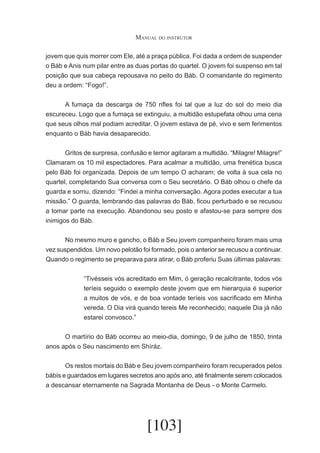 Manual do instrutor
jovem que quis morrer com Ele, até a praça pública. Foi dada a ordem de suspender
o Báb e Anis num pilar entre as duas portas do quartel. O jovem foi suspenso em tal
posição que sua cabeça repousava no peito do Báb. O comandante do regimento
deu a ordem: “Fogo!”.
	
A fumaça da descarga de 750 rifles foi tal que a luz do sol do meio dia
escureceu. Logo que a fumaça se extinguiu, a multidão estupefata olhou uma cena
que seus olhos mal podiam acreditar. O jovem estava de pé, vivo e sem ferimentos
enquanto o Báb havia desaparecido.
	
Gritos de surpresa, confusão e temor agitaram a multidão. “Milagre! Milagre!”
Clamaram os 10 mil espectadores. Para acalmar a multidão, uma frenética busca
pelo Báb foi organizada. Depois de um tempo O acharam; de volta à sua cela no
quartel, completando Sua conversa com o Seu secretário. O Báb olhou o chefe da
guarda e sorriu, dizendo: “Findei a minha conversação. Agora podes executar a tua
missão.” O guarda, lembrando das palavras do Báb, ficou perturbado e se recusou
a tomar parte na execução. Abandonou seu posto e afastou-se para sempre dos
inimigos do Báb.
	
No mesmo muro e gancho, o Báb e Seu jovem companheiro foram mais uma
vez suspendidos. Um novo pelotão foi formado, pois o anterior se recusou a continuar.
Quando o regimento se preparava para atirar, o Báb proferiu Suas últimas palavras:
“Tivésseis vós acreditado em Mim, ó geração recalcitrante, todos vós
teríeis seguido o exemplo deste jovem que em hierarquia é superior
a muitos de vós, e de boa vontade teríeis vos sacrificado em Minha
vereda. O Dia virá quando tereis Me reconhecido; naquele Dia já não
estarei convosco.”
	
O martírio do Báb ocorreu ao meio-dia, domingo, 9 de julho de 1850, trinta
anos após o Seu nascimento em Shíráz.
	
Os restos mortais do Báb e Seu jovem companheiro foram recuperados pelos
bábís e guardados em lugares secretos ano após ano, até finalmente serem colocados
a descansar eternamente na Sagrada Montanha de Deus - o Monte Carmelo.

[103]

 