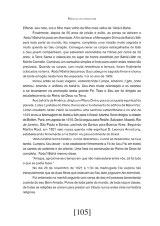 Manual do instrutor
Effendi, seu neto, era o filho mais velho da filha mais velha de ‘Abdu’l-Bahá.
	
Finalmente, depois de 55 anos de prisão e exílio, as portas se abriram e
‘Abdu’l-Bahá foi posto em liberdade. A fim de levar a Mensagem Divina de Bahá’u’lláh
para toda parte do mundo, fez viagens, completou uma missão muito sagrada e
muito querida ao Seu coração. Conseguiu levar os corpos estraçalhados do Báb
e Seu jovem companheiro, que estiveram escondidos na Pérsia por cerca de 50
anos, à Terra Santa e colocá-los no lugar de honra escolhido por Bahá’u’lláh no
Monte Carmelo. Construiu um santuário simples e lindo para cobrir estes restos tão
preciosos. Quando os corpos, com muita reverência e ternura, foram finalmente
colocados na terra, ‘Abdu’l-Bahá descansou Sua cabeça no sagrado limiar e chorou
de tanta emoção nesta hora tão esperada. Foi no ano de 1909.
	
Iniciou então as Suas viagens, visitando toda Europa, América, Egito, onde
animou, ensinou e unificou os bahá’ís. Deu-lhes muita orientação e os exortou
a se levantarem na promoção desta grande Fé. Todo o Seu ser foi dirigido ao
estabelecimento do Reino de Deus na Terra.
	
Aos bahá’ís da América, dirigiu um Plano Divino para a conquista espiritual do
planeta. Estas Epístolas do Plano Divino são o fundamento do edifício da Maior Paz.
Como resultado deste Plano se levantou uma senhora extraordinária e no ano de
1919 levou a Mensagem de Bahá’u’lláh para o Brasil: Martha Root chegou à cidade
de Belém, Pará, em,agosto de 1919. De lá seguiu para Recife, Salvador, Maceió, Rio
de Janeiro, São Paulo e Santos, partindo de Santos para Buenos Aires. Seguindo
Martha Root, em 1921 veio nossa querida mãe espiritual D. Leonora Armstrong,
estabelecendo firmemente a Fé Bahá’í no país-continente do Brasil.
	
‘Abdu’l-Bahá nunca hesitou, nunca descansou, nunca se desanimou na Sua
tarefa. Cumpriu Seu dever - o de estabelecer firmemente a Fé de Seu Pai em todos
os cantos do ocidente e do oriente. Uma fase na construção do Reino de Deus foi
completa. ‘Abdu’l-Bahá mesmo disse:
	
“Amigos, aproxima-se o tempo em que não mais estarei entre vós. Já fiz tudo
o que se podia fazer.”
	
No dia 28 de novembro de 1921 à 1:30 da madrugada Ele expirou tão
tranquilamente que as duas filhas que estavam ao Seu lado julgavam-No dormindo.
	
Foi enterrado na manhã seguinte com cerca de dez mil pessoas lamentando
a perda do seu Bem-Amado. Povos de toda parte do mundo, de toda raça e classe,
de todas as religiões se uniram para prestar um tributo nunca antes vista na história
religiosa.

[105]

 
