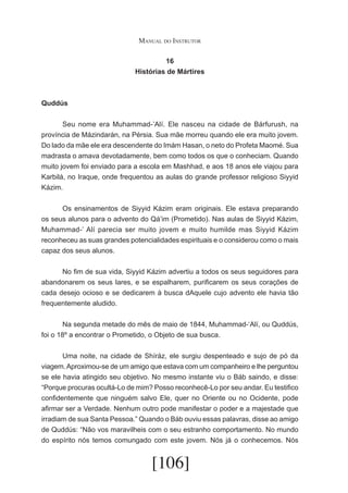 Manual do Instrutor
16
Histórias de Mártires

Quddús
	
Seu nome era Muhammad-’Alí. Ele nasceu na cidade de Bárfurush, na
província de Mázindarán, na Pérsia. Sua mãe morreu quando ele era muito jovem.
Do lado da mãe ele era descendente do Imám Hasan, o neto do Profeta Maomé. Sua
madrasta o amava devotadamente, bem como todos os que o conheciam. Quando
muito jovem foi enviado para a escola em Mashhad, e aos 18 anos ele viajou para
Karbilá, no Iraque, onde frequentou as aulas do grande professor religioso Siyyid
Kázim.
	
Os ensinamentos de Siyyid Kázim eram originais. Ele estava preparando
os seus alunos para o advento do Qá’im (Prometido). Nas aulas de Siyyid Kázim,
Muhammad-’ Alí parecia ser muito jovem e muito humilde mas Siyyid Kázim
reconheceu as suas grandes potencialidades espirituais e o considerou como o mais
capaz dos seus alunos.
	
No fim de sua vida, Siyyid Kázim advertiu a todos os seus seguidores para
abandonarem os seus lares, e se espalharem, purificarem os seus corações de
cada desejo ocioso e se dedicarem à busca dAquele cujo advento ele havia tão
frequentemente aludido.
	
Na segunda metade do mês de maio de 1844, Muhammad-‘Alí, ou Quddús,
foi o 18º a encontrar o Prometido, o Objeto de sua busca.
	
Uma noite, na cidade de Shíráz, ele surgiu despenteado e sujo de pó da
viagem. Aproximou-se de um amigo que estava com um companheiro e lhe perguntou
se ele havia atingido seu objetivo. No mesmo instante viu o Báb saindo, e disse:
“Porque procuras ocultá-Lo de mim? Posso reconhecê-Lo por seu andar. Eu testifico
confidentemente que ninguém salvo Ele, quer no Oriente ou no Ocidente, pode
afirmar ser a Verdade. Nenhum outro pode manifestar o poder e a majestade que
irradiam de sua Santa Pessoa.” Quando o Báb ouviu essas palavras, disse ao amigo
de Quddús: “Não vos maravilheis com o seu estranho comportamento. No mundo
do espírito nós temos comungado com este jovem. Nós já o conhecemos. Nós

[106]

 