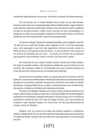 Manual do instrutor
certamente aguardávamos a sua vinda.	 Ide até ele e chamai-o à Nossa presença.”
	
Por um período de 14 meses Quddús ficou ao lado do seu Bem-Amado.
Levaram nove meses em uma peregrinação à Meca e Medina Nesta viagem histórica,
cada noite até o alvorecer, sacrificando conforto e sono, ele exercia contínua vigilância
ao lado do seu Bem-Amado, o Báb, pronto a prover as suas necessidades e a
assegurar os meios de sua proteção e segurança. Ele recusava todos os confortos
preferindo caminhar durante todo o percurso da peregrinação.
	
Ao retomar a Bushir, Quddús foi solicitado pelo Báb a partir de Shíráz, dizendo:
“Os dias de sua companhia Comigo estão chegando ao fim. A hora da separação
soou, uma separação a qual não será seguida por nenhuma reunião, exceto no
Reino de Deus, na Presença do Rei da Glória... A mão do Destino irá te lançar em
um oceano de tribulação por seu amor. ...As hostes do Invisível irão se apressar
para ajudá-lo e irão proclamar a todo o mundo o seu heroísmo e glória.”
	
No transcurso de sua viagem Quddús passou através de muitas cidades.
Em cada uma destas cidades, não obstante os obstáculos que encontrava em seu
caminho, ele conseguia instilar na compreensão dos seus ouvintes princípios os
quais ele havia tão corajosamente se levantado para defender.
	
Durante dois anos Quddús residiu na casa de seu pai em sua terra natal de
Barfurúsh, na província de Mázindarán. Nesta época ele estava cercado pela amorosa
devoção de sua família e parentes. Associava-se livremente com todas as classes
de pessoas, e pela gentileza de seu caráter e o largo alcance do seu conhecimento,
ele ganhou a afeição e admiração dos habitantes da cidade.
	
Enquanto em Mashad, Quddús com outros crentes sinceros da Pérsia e do
Iraque, estavam determinados a responder o chamado do Báb. Na vila de Badasht foi
realizada uma conferência. Alugaram três jardins. Quddús ocupou um. 81 discípulos
participaram durante 22 dias. Em cada um destes 22 dias, uma nova epístola foi
revelada e cada discípulo recebeu um novo nome. Foi aqui que Muhammad-’Alí
recebe o nome de “Quddús”.
	
Quddús, com um número de amigos que haviam assistido à conferência,
decidiu ir a Mazindarán. Em seu caminho eles foram atacados pelo povo da vizinhança
na aldeia de Níyalá. Quddús caiu nas mãos dos seus oponentes e foi aprisionado
em Sári.

[107]

 