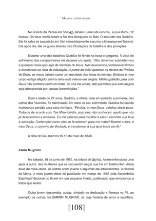 Manual do Instrutor

	
No oriente da Pérsia em Shaykh-Tabarsí, uma luta ocorreu, a qual durou 12
meses. Os seus heróis foram a flor dos discípulos do Báb. O seu líder era Quddús.
Ele foi salvo da sua prisão em Sári e imediatamente assumiu a liderança em Tabarsí.
Dia após dia, ele os guiou através das tribulações da batalha e das privações.
	
Durante uma das batalhas Quddús foi ferido na boca e garganta. À vista do
sofrimento dos companheiros ele escreve um apelo: “Nós devemos submeter-nos
a qualquer coisa que seja da Vontade de Deus. Nós deveremos permanecer firmes
e constantes na hora da tribulação. A pedra do infiel quebrou os dentes do Profeta
de Deus; os meus caíram como um resultado das balas do inimigo. Embora o meu
corpo esteja afligido, minha alma está imersa em alegria. Minha gratidão para com
Deus não conhece nenhum limite. Se vós me amais, não permitais que esta alegria
seja obscurecida por vossas lamentações.”
	
Com a idade de 27 anos, Quddús, a última, mas em posição a primeira, das
Letras dos Viventes, foi martirizado. No meio de seu sofrimento, Quddús foi ouvido
implorando perdão para seus inimigos: “Perdoa, ó meu Deus, asfaltas deste povo.
Trata-os de acordo com Tua Misericórdia, pois eles não conhecem aquilo que nós
já descobrimos e amamos. Eu me esforcei para mostrar a eles o caminho que leva
à salvação. Contemplai como eles se levantaram para me matar! Mostrai a eles, ó
meu Deus, o caminho da Verdade, e transformai a sua ignorância em fé.”
	

A data do seu martírio foi 16 de maio de 1849.

Zanin Mughimí
	
No sábado, 18 de junho de 1983, na cidade de Shíráz, foram enforcadas uma
após a outra, dez mulheres que se recusaram negar sua Fé em Bahá’u’lláh. Afora
duas de meia-idade, as outras eram jovens e algumas até adolescentes. A história
de Mona, a mais jovem delas foi publicada em março de 1986 pela Assembleia
Espiritual Nacional do Brasil em um pequeno livreto, publicação que emocionou a
todos que leram.
	
Outra jovem destemida, audaz, símbolo de dedicação e firmeza na Fé, ao
exemplo de outras, foi ZARRlN MUGHIMÍ, de cuja história de amor e sacrifício,

[108]

 