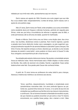 Manual do instrutor
relatada por sua irmã mais velha, apresentamos aqui em resumo.
	
Zarrin nasceu em agosto de 1954. Durante uma curta viagem que sua mãe
fez a sua cidade natal, inesperadamente, e antes do tempo, Zarrin nasceu com a
ajuda de uma parteira cega.
	
Até o 21 anos, Zarrin morou em Teerã, onde completou s,eu curso universitário
como excelente aluna em línguas e ciências humanas, partindo em seguida para
Shíraz, onde seu pai tinha a incumbência de reformar a sagrada casa do Báb, e
onde permaneceu até os 28 anos de idade, quando foi martirizada.
	
Desde a infância, Zarrin tinha uma voz forte e uma dicção clara. Aos cinco
anos, nas reuniões, declamava versos e poemas. Num inverno rigoroso, quando
a pesada neve havia obstruído muitas ruas e passagens, os pais sugeriram que,
excepcionalmente naquele fim de semana faltasse à aula bahá’í (para crianças). Ela
tinha 12 anos. De repente começou a chorar, dizendo que, se devido a uma nevada
deixasse de assistir à aula bahá’í, como poderia no futuro servir à Causa? A mãe
ficou obrigada a acompanhá-la pé até o local da aula.
	
Sua atração pelo estudo e leitura era imensa. Na escola e universidade sempre
tirava as melhores notas. Havia memorizado todo o Kitáb-i-Aqdas e muitos versos
do Alcorão. Seu estilo de escrever era simples, fluente e agradável. Suas cartas
testemunham este fato. Sua paixão pela Causa não conhecia limites.

	
A partir de 15 anos tomou-se professora de aulas bahá’ís para crianças.
Adorava a história dos mártires e as ensinava aos alunos.
*
“Amor, sacrifício, desprendimento, humildade e simplicidade eram
características marcantes dela. Um amor profundo ligava-a ao pai.
Certa vez, quando tinha menos de 15 anos, vi no canto de seu livro de
anotações que qualificava sua família como seu tesouro mais precioso,
e continuava: ‘Se os homens tivessem a liberdade de escolher os pais,
de que maneira eu poderia encontrar um pai como o meu? E mesmo
encontrando, se o padrão fosse justiça, não o dariam a mim’. Mais

[109]

 