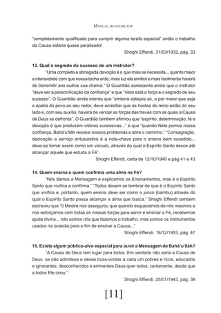 Manual do instrutor
“completamente qualificado para cumprir alguma tarefa especial” então o trabalho
da Causa estaria quase paralisado!
Shoghi Effendi, 31/03/1932, pág. 33
13. Qual o segredo do sucesso de um instrutor?
	
“Uma completa e abnegada devoção é o que mais se necessita... quanto maior
a intensidade com que nossa tocha arde, mais luz ela emitirá e mais facilmente haverá
de transmitir aos outros sua chama.” O Guardião acrescenta ainda que o instrutor
“deve ser a personificação da confiança” e que “nisto está a força e o segredo de seu
sucesso”. O Guardião ainda orienta que “embora estejais só, e por maior que seja
a apatia do povo ao seu redor, deve acreditar que as hostes do reino estão do seu
lado e, com seu auxílio, haverá de vencer as forças das trevas com as quais a Causa
de Deus se defronta”. O Guardião também afirmou que “espírito, determinação, fé e
devoção é que produzem vitórias sucessivas...” e que “quando Nele pomos nossa
confiança, Bahá’u’lláh resolve nossos problemas e abre o caminho.” “Consagração,
dedicação e serviço entusiástico é a nota-chave para o ensino bem sucedido...
deve-se tomar assim como um veículo, através do qual o Espírito Santo desce até
alcançar aquele que estuda a Fé”.
Shoghi Effendi, carta de 12/10/1949 e pág 41 e 43
14. Quem ensina e quem confirma uma alma na Fé?
	
“Nós damos a Mensagem e explicamos os Ensinamentos, mas é o Espírito
Santo que vivifica e confirma.” “Todos devem se lembrar de que é o Espírito Santo
que vivifica e, portanto, quem ensina deve ser como o junco (bambu) através do
qual o Espírito Santo possa alcançar a alma que busca.” Shoghi Effendi também
escreveu que “0 Mestre nos assegurou que quando esquecemos de nós mesmos e
nos esforçamos com todas as nossas forças para servir e ensinar a Fé, recebemos
ajuda divina... não somos nós que fazemos o trabalho, mas somos os instrumentos
usados na ocasião para o fim de ensinar a Causa...”
Shoghi Effendi, 19/12/1953, pág. 47
15. Existe algum público-alvo especial para ouvir a Mensagem de Bahá’u’lláh?
	
“A Causa de Deus tem lugar para todos. Em verdade não seria a Causa de
Deus, se não admitisse e desse boas-vindas a cada um pobres e ricos, educados
e ignorantes, desconhecidos e eminentes Deus quer todos, certamente, desde que
a todos Ele criou.”
Shoghi Effendi, 25/01/1943, pág. 38

[11]

 
