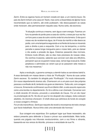 Manual do instrutor
Zarrin. Entre os ciganos havia um homem viciado em ópio ,e um menino louco. Os
pais de Zarrin tinham uma casa em Teerã, mas como a Assembleia de Shíráz havia
recomendado que os bahá’ís, até onde pudessem, não desocupassem as casas
onde moravam, eles permaneceram naquela casa. Numa carta, ela escreveu:
“A situação continua a mesma, sem água e sem energia. Fizemos um
furo na parede do porão para a casa do vizinho, e esse por sua vez fez
um furo para a casa do outro vizinho onde há uma torneira. O dia que é
nossa vez de recebermos água, às 4 horas da manhã a mãe desce ao
porão, com uma lamparina segurando-a na frente do buraco e movendo
para a direita e para a esquerda. Com a luz da lamparina, a vizinha
percebe e passa longa mangueira para o nosso lado, pois ao clarear
o dia acaba a pressão da água. Estamos passando dias incríveis.
Embora muito difíceis, são os dias mais preciosos de nossas vidas.
Os vizinhos invasores, sabendo que conviver com eles era dificílimo,
pensaram que ao ocuparem nossa casa, íamos logo evacuá-la. Estão
perplexos e admirados ao verem que já se passaram sete meses e
não nos mexemos.”
	
Após a revolução, o governo começou a demitir todos os servidores bahá’ís.
A essa demissão em massa deram o título de “Purificação”. Numa de suas cartas
Zarrin escreve: ‘Eu também fui atingida pela “Purificação”. Foi muito interessante.
Em nosso departamento éramos oito. Chamavam um a um para ouvir das próprias
pessoas a confissão de fé, tentando nos guiar ao Islamismo. Todos oito, com coragem
e bravura, firmemente confirmaram sua fé em Bahá’u’lláh, e este assunto repercutiu
como uma bomba no departamento. Eu fui a última a ser chamada. Conversei com
o chefe durante 20 minutos, provando a veracidade da Causa. Foi um dia ímpar
na proclamação da Fé. No dia em que fui me despedir dos colegas, todos estavam
abatidos. As meninas choravam. O chefe disse que admirava do fundo do coração
a nossa coragem e firmeza.
Foi um dia maravilhoso. Senti que naquele dia recebi a recompensa de todo o tempo
que havia trabalhado. Nunca tinha visto uma demissão tão honrosa.’
	
Sua coragem era espantosa. Em qualquer lugar que fosse necessário, ela
estava presente para defender a Causa e provar sua autenticidade. Mais tarde,
quando era julgada nos tribunais revolucionários, com a voz fIrme e vibrante,
baseando-se nos versos do Alcorão, provava a veracidade de sua Fé.

[111]

 