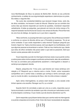 Manual do instrutor
nova Manifestação de Deus na pessoa de Bahá’u’lláh. Devido ao seu profundo
conhecimento, a solidez de sua argumentação espantava e atemorizava os juizes.
Ela relatou o seguinte fato:
	
‘No curso dos constantes’relatórios que duravam longas horas, certo dia,
de olhos vendados, me levaram à sala do tribunal. Observei que ao contrário dos
outros dias que deveria responder por escrito às questões, mandaram responder
verbalmente. A todas as perguntas, que giravam em tomo de minha crença e Fé,
respondi baseada nas Escrituras da Causa e nos versos do Alcorão. Percorrida mais
de uma hora de diálogo, de repente ouvi o juiz dizer o seguinte:
	
“Meus senhores, eu já perguntei tudo o que queria. Ela confessa que é bahá’í
e conforme os versos do Alcorão afirma que o Prometido já apareceu. “Eu já sei
como contestar. O que vocês respondem a esta menina? Qualquer pergunta que
tiverem, façam-na.” Após uma breve pausa, sem que alguém se manifestasse, senti
que algumas pessoas se levantaram e saíram. Falei ao meu interlocutor que, desde
que estou de olhos vendados não posso saber o que está se passando. Será que
haviam outras pessoas além do senhor?
	
O juiz respondeu que ele me interrogara diversas vezes e que quando contou
a outros juizes sobre minha coragem e profundo conhecimento, eles não acreditaram.
Por isso os convidara para pessoalmente assistirem o interrogatório e dessem a
sentença que julgassem devida.
	
Depois, perguntou-me: “A teu juízo, qual deveria ser nossa sentença com
relação a ti? Respondi que a máxima seria a morte. Porém, achei necessário
compartilhar com o senhor toda a verdade que conheço e tenho convicção, para
que no mundo do além, na presença de Deus, não me sinta omissa e culpada.”
	
Após vários interrogatórios, os presos eram levados a urna sessão onde
tinham apenas urna escolha: Renegar sua Fé, ou a morte!
	
Quando Zarrin foi convidada a optar por uma ou a outra, respondeu que já
havia encontrado o caminho da verdade e que não o trocaria por nada deste mundo.
E ainda beijaria a sentença. O juiz insistiu que ela deveria abandonar sua Fé.
	
Zarrin respondeu que já fazem tantos dias que o senhor está me interrogando
e eu já dei a resposta convincente e final. Creio não haver necessidade de repetição.

[113]

 