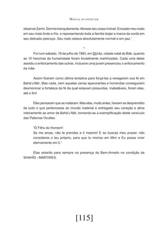 Manual do instrutor
observei Zarrin. Dormia tranquilamente. Abracei seu corpo imóvel. Encostei meu rosto
em seu rosto lindo e frio, e representando toda a família beijei a marca da corda em
seu delicado pescoço. Seu rosto estava absolutamente normal e em paz.’
*
	
Foi num sábado, 18 de julho de 1983, em Shíráz, cidade natal do Báb, quando
as 10 heroínas da humanidade foram brutalmente martirizadas. Cada uma delas
assistiu o enforcamento das outras. Inclusive uma jovem presenciou o enforcamento
da mãe.
	
Assim fizeram como última tentativa para forçá-las a renegarem sua fé em
Bahá’u’lláh. Mas nada, nem aquelas cenas apavorantes e horrendas conseguiram
desmoronar a fortaleza da fé da qual estavam possuídas. Inabaláveis, foram elas,
até o fim!
	
Eles pensaram que as mataram. Mas elas, muito antes, haviam se desprendido
de tudo o que pertencesse ao mundo material e entregado seu coração e alma
inteiramente ao amor de Bahá’u’lláh, tornando-se a exemplificação deste versículo
das Palavras Ocultas:
“Ó Filho do Homem!
Se me amas, não te prendas a ti mesmo! E se buscas meu prazer, não
consideres o teu próprio, para que tu morras em Mim e Eu possa viver
eternamente em ti.”
	
Elas estarão para sempre na presença do Bem-Amado na condição de
SHAHÍD - MÁRTIRES.

[115]

 
