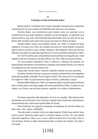 Manual do Instrutor
17
A Oração na Vida de Dorothy Baker
	
Muitos bahá’ís, na história da Fé, foram exemplos inesquecíveis e realmente
extraordinários do que o poder da ORAÇÃO pode fazer por uma pessoa.
	
Dorothy Baker, que escolhemos para ilustrar como um exemplo vivo e
insofismável do que pode significar a oração na vida de alguém, é realmente uma
dessas bahá’ís, cuja vida, será lembrada pela eternidade como um anjo de luz que
Bahá’u’lláh escolheu para servir Sua Causa em todos os Reinos de Deus.
	
Dorothy Baker nasceu nos Estados Unidos, em 1898, no estado da Nova
Inglaterra. Foi para Lima, Ohio, em meados dos anos 20, onde também nasceram
alguns bahá’ís pioneiros para o Brasil. (Margot e Bob Miessler, filhos de Edmund
Miessler, que após se casar pela segunda vez, trouxe sua familia ao Brasil em 1946.)
	
Em 1937 foi eleita para a Assembleia Espiritual Nacional daquele país, onde
trabalhou até ser indicada por Shoghi Effendi, em 1951, Mão da Causa de Deus.
	
Foi uma oradora inigualável. Falou a milhares e milhares de pessoas, em
especial para estudantes universitários e colegiais nos Estados Unidos, em mais de
mil palestras que deu durante vários anos.
	
Viajou pelo mundo inteiro, inclusive visitando o Brasil nos anos quarenta.
	
Sua filha, Dorothy Freeman, escreveu um lindo e extraordinário livro biográfico
sobre Dorothy Baker, intitulado “From Copper to Gold” (“Do cobre ao Ouro”) publicado
em inglês em 1984, do qual extraímos alguns trechos, publicados a seguir.
	
Dorothy Baker faleceu em 1954, num desastre aéreo, quando viajava de Roma
para Londres após uma longa viagem de ensino pela África e Índia. O avião em que
viajava, um Comet, que ela tanto gostava, explodiu no ar sobre o Mediterrâneo.
*
	
Os textos seguintes são traduzidos do livro em questão. São testemunhos
de pessoas que conviveram com Dorothy e relatam fatos realmente maravilhosos,
extraordinários até, sobre essa querida Mão da Causa.
	
Gene Pritchard, fez algumas anotações de palestras de Dorothy Baker em
Rice Lake, 1941, sobre a ORAÇÃO:
	
“Ore até sentir o contato íntimo com algo especial. Então fique atento. Deus
abrirá a porta. Devemos saber qual é o primeiro desejo de Deus. Ter uma paixão
espiritual magnética. Falar, ou vir o que o silêncio interior tem a nos dizer. Ouvir a
Voz de Deus. Ansiar por algo intensamente abre o recesso do coração. Ter ardor e
convicção.

[116]

 