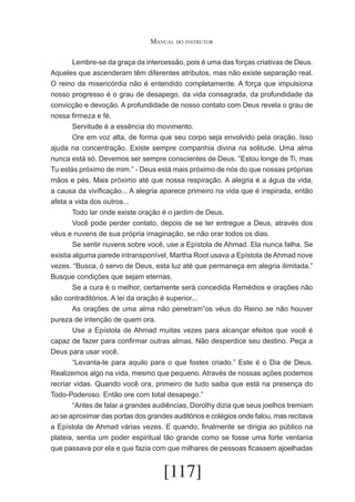 Manual do instrutor
	
Lembre-se da graça da intercessão, pois é uma das forças criativas de Deus.
Aqueles que ascenderam têm diferentes atributos, mas não existe separação real.
O reino da misericórdia não é entendido completamente. A força que impulsiona
nosso progresso é o grau de desapego, da vida consagrada, da profundidade da
convicção e devoção. A profundidade de nosso contato com Deus revela o grau de
nossa firmeza e fé.
	
Servitude é a essência do movimento.
	
Ore em voz alta, de forma que seu corpo seja envolvido pela oração. Isso
ajuda na concentração. Existe sempre companhia divina na solitude. Uma alma
nunca está só. Devemos ser sempre conscientes de Deus. “Estou longe de Ti, mas
Tu estás próximo de mim.” - Deus está mais próximo de nós do que nossas próprias
mãos e pés. Mais próximo até que nossa respiração. A alegria é a água da vida,
a causa da vivificação... A alegria aparece primeiro na vida que é inspirada, então
afeta a vida dos outros...
	
Todo lar onde existe oração é o jardim de Deus.
	
Você pode perder contato, depois de se ter entregue a Deus, através dos
véus e nuvens de sua própria imaginação, se não orar todos os dias.
	
Se sentir nuvens sobre você, use a Epístola de Ahmad. Ela nunca falha. Se
existia alguma parede intransponível, Martha Root usava a Epístola de Ahmad nove
vezes. “Busca, ó servo de Deus, esta luz até que permaneça em alegria ilimitada.”
Busque condições que sejam eternas.
	
Se a cura é o melhor, certamente será concedida Remédios e orações não
são contraditórios. A lei da oração é superior...
	
As orações de uma alma não penetram”os véus do Reino se não houver
pureza de intenção de quem ora.
	
Use a Epístola de Ahmad muitas vezes para alcançar efeitos que você é
capaz de fazer para confirmar outras almas. Não desperdice seu destino. Peça a
Deus para usar você.
	
“Levanta-te para aquilo para o que fostes criado.” Este é o Dia de Deus.
Realizemos algo na vida, mesmo que pequeno. Através de nossas ações podemos
recriar vidas. Quando você ora, primeiro de tudo saiba que está na presença do
Todo-Poderoso. Então ore com total desapego.”
	
“Antes de falar a grandes audiências, Dorothy dizia que seus joelhos tremiam
ao se aproximar das portas dos grandes auditórios e colégios onde falou, mas recitava
a Epístola de Ahmad várias vezes. E quando, finalmente se dirigia ao público na
plateia, sentia um poder espiritual tão grande como se fosse uma forte ventania
que passava por ela e que fazia com que milhares de pessoas ficassem ajoelhadas

[117]

 