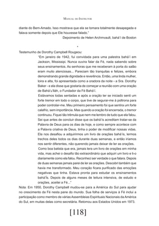 Manual do Instrutor
diante do Bem-Amado. Isso mostrava que ela se tomara totalmente desapegada e
falava somente depois que Ele houvesse falado.”
Depoimento de Helen Archmvault, bahá’í de Boston
*
Testemunho de Dorothy Campbell Rougeou:
	“Em janeiro de 1942, fui convidada para uma palestra bahá’í em
Jackson, Mississipi. Nunca ouvira falar da Fé, nada sabendo sobre
seus ensinamentos. As senhoras que me receberam à porta do salão
eram muito atenciosas... Pareciam tão tranquilas e felizes, embora
demonstrando grande dignidade e reverência. Então, uma linda mulher,
loira e alta, foi apresentada como a oradora da noite - a Sra. Dorothy
Baker - e ela disse que gostaria de começar a reunião com uma oração
de Bahá’u’lláh, o Fundador da Fé Bahá’í.
	Estávamos todas sentadas e após a oração ter se iniciado senti um
forte tremor em todo o corpo, que tive de segurar-me à poltrona para
poder controlar-me. Meu primeiro pensamento foi que sentira um forte
calafrio, sem importância. Mas quando a oração foi encerrada, o tremor
continuou. Fiquei tão trêmula que nem me lembro de tudo que ela falou.
Sei que antes de concluir disse que os bahá’ís acreditam tratar-se da
Palavra de Deus para os dias de hoje, e como sempre acontece com
a Palavra criativa de Deus, tinha o poder de modificar nossas vidas.
Ela nos desafiou a adquirirmos um livro de orações bahá’ís, lermos
trechos deles todos os dias durante duas semanas, e então iríamos
nos sentir diferentes, não querendo jamais deixar de ler as orações.
	Como boa batista que era, jamais lera um livro de orações em minha
vida, mas achei o desafio tão extraordinário que adquiri um livro e li-o
diariamente como ela falou. Reconheci ser verdade o que falara. Depois
de duas semanas jamais parei de ler as orações. Descobri também que
havia me transformado. Meu coração ficara purificado das emoções
negativas que tinha. Estava pronta para estudar os ensinamentos
bahá’Ís. Depois de alguns meses de leitura intensiva, de estudo e
orações, aceitei a Fé...”
Nota: Em 1950, Dorothy Campbell mudou-se para a América do Sul para ajudar
no crescimento da Fé nesta pane do mundo. Sua folha de serviços à Fé inclui a
participação como membro de várias Assembleias Espirituais Nacionais da América
do Sul, em muitas delas como secretária. Retomou aos Estados Unidos em 1973.

[118]

 