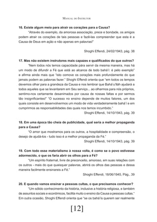Manual do Instrutor
16. Existe algum meio para atrair os corações para a Causa?
	
“Através do exemplo, da amorosa associação, prece e bondade, os amigos
podem atrair os corações de tais pessoas e fazê-las compreender que esta é a
Causa de Deus em ação e não apenas em palavras!”
Shoghi Effendi, 24/02/1943, pág. 38
17. Mas não existem instrutores mais capazes e qualificados do que outros?
	
“Nem todos nós temos capacidade pára servir da mesma maneira, mas há
um modo de difundir a Fé que está ao alcance de todo bahá’í: é pelo exemplo”
e afirma ainda mais que “isto comove os corações mais profundamente do que
jamais podem as palavras fazer.” Shoghi Effendi orienta que “em todos os tempos
devemos olhar para a grandeza da Causa e nos lembrar que Bahá’u’lláh ajudará a
todos aqueles que se levantarem em Seu serviço... ao olharmos para nós próprios,
sentimo-nos certamente desanimados por causa de nossas faltas e por sermos
tão insignificantes!” “O sucesso no ensino depende de muitos fatores, um dos
quais consiste em desenvolvermos um modo de vida verdadeiramente bahá’í e em
cumprirmos as responsabilidades das quais nos temos incumbido.”
Shoghi Effendi, 14/10/1943, pág. 39
18. Em uma época tão cheia de publicidade, qual seria a melhor propaganda
para a Causa?
	
“O amor que mostramos para os outros, a hospitalidade e compreensão, o
desejo de ajudá-los - tudo isso é a melhor propaganda da Fé.”
Shoghi Effendi, 14/10/1943, pág. 39
19. Com todo esse materialismo à nossa volta, é como se o povo estivesse
adormecido, o que os faria abrir os olhos para a Fé?
	
“Um espírito fraternal, livre de preconceito, amoroso, em suas relações com
os outros - mais do que quaisquer palavras, abrirá os olhos das pessoas e dessa
maneira facilmente ensinareis a Fé.”
Shoghi Effendi, 18/06/1945, Pág., 39
20. E quando vamos ensinar a pessoas cultas, o que precisamos conhecer?
	
“Um sólido conhecimento da história, inclusive a história religiosa, e também
de assuntos sociais e econômicos, facilita muito o ensino da Causa a pessoas cultas.”
Em outra ocasião, Shoghi Effendi orienta que “se os bahá’ís querem ser realmente

[12]

 