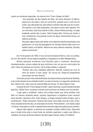 Manual do Instrutor
Leiam as narrativas seguintes, do mesmo livro “From Copper to Gold”.
	“Um pescador da ilha italiana de Elba, de nome Giovanni di Marco,
estava em seu barco, bem ao sul da ilha, quando ouviu o som de um
avião, que não podia ver, pois estava voando mais alto que as nuvens.
	De repente, ouviu três explosões, uma após a outra, bem rápidas. Por
um momento, tudo ficou silente. Então, várias milhas ao longe, viu algo
prateado caindo das nuvens. Saia fumaça dele. Chocou-se contra o
mar, levantando uma grande nuvem de água. Novamente fez-se um
silêncio profundo.
	Na praia, alguns dias mais tarde, uma valise de mão foi encontrada, que
pertencia a um dos 28 passageiros do Cometo Dentro dela havia um
folheto sobre a Fé Bahá’í. Mesmo em seus últimos instantes, Dorothy
estava ensinando.”
*
	
Era 10 de janeiro de 1954. O voo do Comet deixara Roma, rumo a Londres,
às 9:31 da manhã. Pouco depois explodia e mergulhava na Mar Mediterrâneo.
	
Muitas pessoas sonharam com Dorothy após o acidente. Narrativas
impressionantes, provas cabais de que continuou viva, só que em outro plano de
vida. Falou às pessoas em sonhos. Uma amiga relatou o seguinte:
“Sonhos são uma realidade diferente. Dorothy mostrou-se viva no
reino do sonho. A mim, disse: “Eu nunca caí. Dirigi-me diretamente
aos braços de meu Senhor.”
	
Uma das provas mais extraordinárias da sobrevivência espiritual de Dorothy,
e da continuidade de seu trabalho bahá’í no reino invisível, é a seguinte narrativa da
Sra. Glória Faizi, hoje viúva do querido Mão da Causa, Sr. Abu’l-Qazim Faizi.
	
A autora do livro “From Copper to Gold”, assim escreveu o que foi testemunhado
pela Sra. Glória Faizi, na época vivendo como pioneira na Arábia com sua família.
	
“Logo após o acidente, visitou uma amiga árabe que tinha perdido uma
filha no mesmo acidente aéreo, quando regressava à Inglaterra para reiniciar
seus estudos. Quando a Sra. Faizi chegou, a amiga recebia muitos amigos, que a
confortavam. Todos choravam. Parecia não haver como falar com ela a sós. A Sra.
Faizi simplesmente lhe deu um exemplar do livreto “Porta Aberta”, com textos babá
‘ís sobre a vida após a morte e rapidamente disse-lhe algumas palavras de conforto.
	
Alguns dias depois, a senhora em questão contatou Glória Faizi. Disse-lhe
que o livreto tinha sido a única fonte de conforto espiritual, e pediu que Glória a
visitasse. As duas senhoras falaram durante algum tempo sobre a Fé Bahá’í.

[120]

 