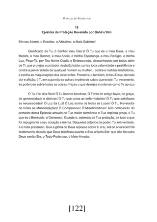 Manual do Instrutor
18
Epístola de Proteção Revelada por Bahá’u’lláh
Em seu Nome, o Excelso, o Altíssimo, o Mais Sublime!
	
Glorificado és Tu, ó Senhor meu Deu’s! Ó Tu que és o meu Deus, e meu
Mestre, e meu Senhor, e meu Apoio, e minha Esperança, e meu Refúgio, e minha
Luz. Peço-Te, por Teu Nome Oculto e Entesourado, desconhecido por todos além
de Ti, que protejas o portador desta Epístola, contra toda calamidade e pestilência e
contra a perversidade de qualquer homem ou mulher, . contra o mal dos malfeitores,
e contra as maquinações dos descrentes. Preserva-o também, é meu Deus, de toda
dor e aflição, ó Tu em cuja mão se acha o império de tudo o que existe. Tu, veramente,
és poderoso sobre todas as coisas. Fazes o que desejes e ordenas como Te aprazo
	
Ó Tu, Rei dos Reis! Ó Tu Senhor bondoso, Ó Fonte do antigo favor, de graça,
de generosidade e dádivas! Ó Tu que curas as enfermidades! Ó Tu que satisfazes
as necessidades! Ó Luz da Luz! Ó Luz acima de todas as Luzes! Ó Tu, Revelador
de todas as Manifestações! Ó Compassivo! Ó Misericordioso! Tem compaixão do
portador desta Epístola através de Tua maior clemência e Tua copiosa graça, ó Tu
que és o Benévolo, o Generoso. Guarda-o, ademais de Tua proteção, de tudo o que
for repugnante a seu coração e mente. Daqueles dotados de poder, Tu, em verdade,
é o mais poderoso. Que a glória de Deus repouse sobre ti, ó tu, sol do alvorecer! Dá
testemunho daquilo que Deus testificou quanto a Seu próprio Ser: que não há outro
Deus senão Ele, o Todo-Poderoso, o Mais-Amado.

[122]

 