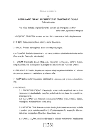 Manual do instrutor
19
FORMULÁRIO PARA PLANEJAMENTO DE PROJETOS DE ENSINO
Sistematização
	

“No início de todo empreendimento, convém se olhar para seu fim.”
Bahá’u’lláh, Epístola de Maqsúd

1 - NOME DO PROJETO: Nome a ser escolhido conforme a visão do planejador.
2- O QUE: Estabelecimento do objetivo geral do projeto.
3 - ONDE: Área de abrangência a ser coberta pelo projeto.
4 - QUANDO: Período determinado ou transcorrido da atividade do início ao fim
(Preparação, Execução e Avaliação)
5 - QUEM: Instituição Local, Regional, Nacional, instrutores, bahá’ís locais,
simpatizantes pela execução ou avaliação das atividades do Plano de Ensino.
6 - PARA QUE: N.º médio de pessoas a serem atingidas pelas atividades: N.º mínimo
de pessoas a serem convidadas a aceitarem a Fé:
7 - PARA QUEM: determinação do público alvo. (crianças, pré-jovens, educadores,
etc.)
8 - COM QUE:
8.1. ESPIRITUALIZAÇÃO: Preparação emocional e espiritual para o bom
desempenho da atividade. (orações, estudo de textos, troca de experiência,
encorajamento)
8.2. MATERIAL: Todo material necessário (folhetos, livros, livretos, pastas,
fotocópias, marcadores de texto, etc.)
8.3. METODOLOGIA: Formas e meios de atingir de maneira adequada e direta
o objetivo geral e o(s) específico(s). (Ensino decoração a coração, Cursos,
palestras, exposições, Reuniões de Amigos, etc.)
8.4. CAPACITAÇÃO: Aplicação de todos os tipos de treinamentos necessários

[123]

 
