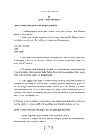 Manual do instrutor
20
Como realizar atividades
Como realizar uma reunião de amigos (fireside)
	
1. Convide amigos e conhecidos para um “bate papo” em sua casa. Marque
a hora, o dia e o local.
	
2. Você pode desejar preparar convites para esta reunião. Nesse caso o
convite deve conter as informações principais e ser fotocopiados.
Tema da Reunião:
Data:
Hora: Local:
	
3. Inicie a reunião com uma oração. Você deve escolher um tema ou um dos
Ensinamentos Bahá’ís para iniciar a reunião. Esta apresentação inicial deve fIcar
entre 10 a 15 minutos.
	
4. Em seguida, você deve pedir que cada um dos amigos expresse sua opinião
livremente sobre o tema apresentado. Todos devem ser encorajados a falar, tendo
início então um bate papo bem descontraído.
	
5. Outra opção: você pode escolher um livro (Os Sete Vales, O Esplendor da
Verdade, etc.) e começar a reunião lendo um trecho, parando e solicitando que cada
um dos amigos expresse seu entendimento sobre o texto lido. Depois que todos
se expressaram você continua a leitura do texto. Nesta opção, entende-se que as
pessoas estão sendo convidadas para uma séria de reuniões: todas as quartasfeiras, todos os sábados, etc.
6. Antes do encerramento da reunião demonstre sua hospitalidade oferecendo uns
“comes e bebes” simples: café, chá ou refrigerante, biscoito, bolo ou sorvete.
Como realizar uma palestra, exposição ou projeção de slides
	
1. Esteja seguro de que você tem livros e folhetos bahá’ís.
	
2. Contate a direção de uma escola, colégio, ginásio ou Universidade,
oferecendo-se para dar uma palestra.

[125]

 