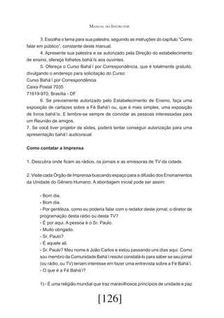 Manual do Instrutor
	
3. Escolha o tema para sua palestra, seguindo as instruções do capítulo “Como
falar em público”, constante deste manual.
	
4. Apresente sua palestra e se autorizado pela Direção do estabelecimento
de ensino, ofereça folhetos bahá’ís aos ouvintes.
	
5. Ofereça o Curso Bahá’í por Correspondência, que é totalmente gratuito,
divulgando o endereço para solicitação do Curso:
Curso Bahá’í por Correspondência
Caixa Postal 7035
71619-970, Brasília - DF
	
6. Se previamente autorizado pelo Estabelecimento de Ensino, faça uma
exposição de cartazes sobre a Fé Bahá’í ou, que é mais simples, uma exposição
de livros bahá’ís. E lembre-se sempre de convidar as pessoas interessadas para
um Reunião de amigos.
7. Se você tiver projetor de slides, poderá tentar conseguir autorização para uma
apresentação bahá’í audiovisual.
Como contatar a Imprensa
1. Descubra onde ficam as rádios, os jornais e as emissoras de TV da cidade.
2. Visite cada Órgão de Imprensa buscando espaço para a difusão dos Ensinamentos
da Unidade do Gênero Humano. A abordagem inicial pode ser assim:
- Bom dia.
- Bom dia.
- Por gentileza, como eu poderia falar com o redator deste jornal, o diretor de
programação desta rádio ou desta TV?
- É por aqui. A pessoa é o Sr. Paulo.
- Muito obrigado.
- Sr. Paulo?
- É aquele ali.
- Sr. Paulo? Meu nome é João Carlos e estou passando uns dias aqui. Como
sou membro da Comunidade Bahá’í resolvi constatá-lo para saber se seu jornal
(ou rádio, ou TV) teriam interesse em fazer uma entrevista sobre a Fé Bahá’í.
- O que é a Fé Bahá’í?
1) - É uma religião mundial que traz maravilhosos princípios de unidade e paz

[126]

 