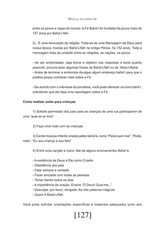 Manual do instrutor
entre os povos e raças do mundo. A Fé Bahá’í foi fundada há pouco mais de
157 anos por Bahá’u’lláh.
2) - É uma renovação da religião. Trata-se de uma Mensagem de Deus para
nossa época, trazida por Bahá’u’lláh na antiga Pérsia, há 152 anos. Toda a
mensagem trata da unidade entre as religiões, as nações, os povos.
- Ao ser entrevistado, seja breve e objetivo nas respostas e tanto quanto
possível, procure dizer algumas frases de Bahá’u’lláh ou de ‘Abdu’l-Bahá.
- Antes de terminar a entrevista divulgue algum endereço bahá’í para que o
público possa conhecer mais sobre a Fé.
- De acordo com o interesse do jornalista, você pode oferecer um livro bahá’í,
solicitando que ele faça uma reportagem sobre a Fé.
Como realizar aulas para crianças
	
1) Solicite permissão dos pais para as crianças de uma rua participarem de
uma “aula ao ar livre”.
	

2) Faça uma roda com as crianças.

	
3) Cante músicas infantis criadas pelos bahá’ís, como “Peixe quer mar”, “Roda,
roda”, “Eu sou criança e sou feliz”
	

4) Entre uma canção e outra, fale de alguns ensinamentos Bahá’ís:
- A existência de Deus e Ele como Criador
- Obediência aos pais
- Falar sempre a verdade
- Fazer amizade com todas as pessoas
- Tomar banho todos os dias
- A importância da oração. Ensine “Ó Deus! Guia-me...”
- Desculpe, por favor, obrigado: As três palavras mágicas
- Quem é Bahá’u’lláh.

Você pode solicitar orientações específicas e materiais adequados junto aos

[127]

 