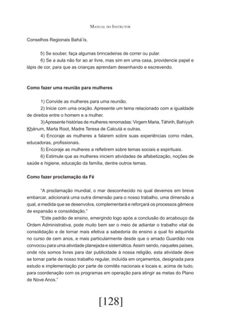 Manual do Instrutor
Conselhos Regionais Bahá’ís.
5) Se souber, faça algumas brincadeiras de correr ou pular.
	
6) Se a aula não for ao ar livre, mas sim em uma casa, providencie papel e
lápis de cor, para que as crianças aprendam desenhando e escrevendo.

Como fazer uma reunião para mulheres
	
1) Convide as mulheres para uma reunião.
	
2) Inicie com uma oração. Apresente um tema relacionado com a igualdade
de direitos entre o homem e a mulher.
	
3) Apresente histórias de mulheres renomadas: Virgem Maria, Táhirih, Bahíyyih
Khánum, Marta Root, Madre Teresa de Calcutá e outras.
	
4) Encoraje as mulheres a falarem sobre suas experiências como mães,
educadoras, profissionais.
	
5) Encoraje as mulheres a refletirem sobre temas sociais e espirituais.
	
6) Estimule que as mulheres iniciem atividades de alfabetização, noções de
saúde e higiene, educação da família, dentre outros temas.
Como fazer proclamação da Fé
	
“A proclamação mundial, o mar desconhecido no qual devemos em breve
embarcar, adicionará uma outra dimensão para o nosso trabalho, uma dimensão a
qual, a medida que se desenvolva, complementará e reforçará os processos gêmeos
de expansão e consolidação.”
	
“Este padrão de ensino, emergindo logo após a conclusão do arcabouço da
Ordem Administrativa, pode muito bem ser o meio de adiantar o trabalho vital de
consolidação e de tornar mais efetiva a sabedoria do ensino a qual foi adquirida
no curso de cem anos, e mais particularmente desde que o amado Guardião nos
convocou para uma atividade planejada e sistemática. Assim sendo, naqueles países,
onde nós somos livres para dar publicidade à nossa religião, esta atividade deve
se tornar parte de nosso trabalho regular, incluída em orçamentos, designada para
estudo e implementação por parte de comitês nacionais e locais e, acima de tudo,
para coordenação com os programas em operação para atingir as metas do Plano
de Nove Anos.”

[128]

 