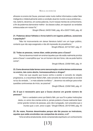 Manual do instrutor
eficazes no ensino da Causa, precisam estar muito melhor informados e saber falar
inteligente e intelectualmente sobre a condição atual do mundo e seus problemas...
nós, bahá’ís, devemos, em outras palavras, munir nossas mentes de conhecimento,
a fim de podermos demonstrar melhor - às classes cultas, em especial- as verdades
entesouradas em nossa Fé.”
Shoghi Effendi, 04/0511946, pág. 46 e 05/0711949, pág. 42
21. Podemos deixar folhetos e livros bahá’ís em lugares públicos, acessíveis
à população?
	
“Não há inconveniente em deixar literatura bahá’í em um lugar público,
contanto que não seja exagerado e não dê impressão de proselitismo.”
Shoghi Effendi, 22112/1947, pág. 41
22. Todas as pessoas, vamos dizer, estão prontas para a Causa?
	
“Nunca devemos insistir em ensinar àqueles que não estão realmente prontos
para a Causa” e exemplifica que “se um homem não tem fome, não se pode fazê-lo
comer”.
Shoghi Effendi, 23/06/1948, pág. 41
23. Como devemos tratar temas como reencarnação e outros temas controversos
no ensino, tais como aborto, homossexualismo e drogas?
	
“Uma vez que aquele que busca venha a aceitar o conceito de religião
progressiva, e a reconhecer Bahá’u’lláh, este conceito de reencarnação se esvairá
na luz da verdade...”; e mais adiante é enfático “...devemos nos esforçar para evitar
questões controversas de início, se possível.”
Shoghi Effendi. 23/06/1948, pág. 41
24. O que é necessário para que a Causa alcance um grande número de
pessoas?
	
“Sem o verdadeiro amor por Bahá’u’lláh, por sua Fé e pelas Instituições
desta, e o amor dos crentes entre si, jamais poderá a Causa realmente fazer
entrar grande número de pessoas, pois não é pregação, nem preceitos que o
mundo quer; e sim, amor e ação.” Shoghi Effendi, 25/10/1949, pág. 43
25. Às vezes, ficamos desanimados porque são tão poucos os instrutores,
aqueles que estão envolvidos nas campanhas de ensino, e aí?
	
“Uma só alma amadurecida, tendo compreensão espiritual e um conhecimento

[13]

 