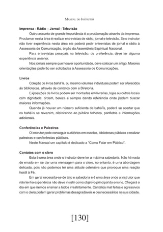 Manual do Instrutor
Imprensa - Rádio – Jornal - Televisão
	
Outro assunto de grande importância é a proclamação através da imprensa.
Proclamar nesta área é realizar entrevistas de rádio, jornal e televisão. Se o instrutor
não tiver experiência nesta área ele poderá pedir entrevistas de jornal e rádio à
Assessoria de Comunicação, órgão da Assembleia Espiritual Nacional.
	
Para entrevistas pessoais na televisão, de preferência, deve ter alguma
experiência anterior.
	
Nos jornais sempre que houver oportunidade, deve colocar um artigo. Maiores
orientações poderão ser solicitadas à Assessoria de Comunicações.
Livros
	
Coleção de livros bahá’ís, ou mesmo volumes individuais podem ser oferecidos
às bibliotecas, através de contatos com a Diretoria.
	
Exposições de livros podem ser montadas em livrarias, lojas ou outros locais
com dignidade. ordem, beleza e sempre dando referência onde podem buscar
maiores informações.
	
Quando já houver um número suficiente de bahá’Ís, poderá se acertar que
os bahá’ís se revezem, oferecendo ao público folhetos, panfletos e informações
adicionais.
Conferências e Palestras
	
O instrutor pode conseguir auditórios em escolas, bibliotecas públicas e realizar
palestras e conferências públicas.
	
Neste Manual um capítulo é dedicado a “Como Falar em Público”.
Contatos com o clero
	
Esta é urna área onde o instrutor deve ter a máxima sabedoria. Não há nada
de errado em se dar urna mensagem para o clero, no entanto, é urna abordagem
delicada, pois não podemos ter uma atitude ostensiva que provoque uma reação
hostil à Fé.
	
Em geral necessita-se de tato e sabedoria e é urna área onde o instrutor que
não tenha experiência não deve insistir como objetivo principal do ensino. Chegará o
dia em que iremos ensinar a todos irrestritamente. Contatos mal feitos e agressivos
com o clero podem gerar problemas desagradáveis e desnecessários na sua cidade.

[130]

 