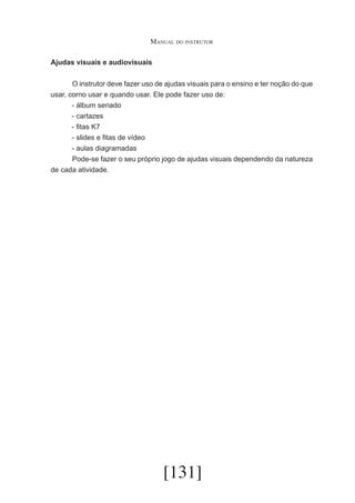 Manual do instrutor
Ajudas visuais e audiovisuais
	
O instrutor deve fazer uso de ajudas visuais para o ensino e ter noção do que
usar, corno usar e quando usar. Ele pode fazer uso de:
- álbum seriado
- cartazes
- fitas K7
- slides e fitas de vídeo
- aulas diagramadas
	
Pode-se fazer o seu próprio jogo de ajudas visuais dependendo da natureza
de cada atividade.

[131]

 