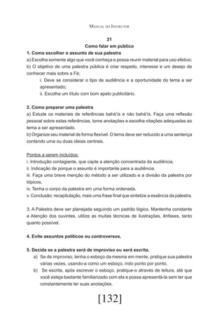 Manual do Instrutor
21
Como falar em público
1. Como escolher o assunto de sua palestra
a) Escolha somente algo que você conheça e possa reunir material para uso efetivo;
b) O objetivo de uma palestra pública é criar respeito, interesse e um desejo de
conhecer mais sobre a Fé;
i. Deve se considerar o tipo de audiência e a oportunidade do tema a ser
apresentado;
ii. Escolha um título com bom apelo publicitário.
2. Como preparar uma palestra
a) Estude os materiais de referências bahá’ís e não bahá’ís. Faça uma reflexão
pessoal sobre estas referências, tome anotações e escolha citações adequadas ao
tema a ser apresentado.
b) Organize seu material de forma flexível. O tema deve ser reduzido a uma sentença
contendo uma ou duas ideias centrais.
Pontos a serem incluídos:
i. Introdução contagiante, que capte a atenção concentrada da audiência.
ii. Indicação de porque o assunto é importante para a audiência.
iii. Faça uma breve menção do método a ser utilizado e a divisão da palestra por
tópicos.
iv. Tenha o corpo da palestra em uma forma ordenada.
v. Conclusão: recapitulação, mais uma frase final que sintetize a essência da palestra.
3. A Palestra deve ser planejada seguindo um padrão lógico. Mantenha constante
a Atenção dos ouvintes, utilize as muitas técnicas de ilustrações, ênfases, tanto
quanto possível.
4. Evite assuntos políticos ou controversos.
5. Decida se a palestra será de improviso ou será escrita.
a)	 Se de improviso, tenha o esboço da mesma em mente, pratique sua palestra
várias vezes, usando-a como um esboço, indo ponto por ponto.
b)	 Se escrita, após escrever o esboço, pratique-o através de leitura, até que
você esteja bastante familiarizado com ela e possa apresentá-la sem ter que
constantemente ler suas anotações.

[132]

 