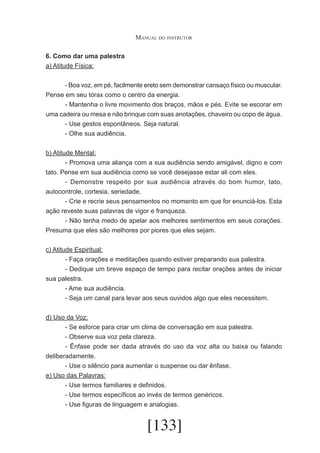 Manual do instrutor
6. Como dar uma palestra
a) Atitude Física:
	
- Boa voz, em pé, facilmente ereto sem demonstrar cansaço físico ou muscular.
Pense em seu tórax como o centro da energia.
	
- Mantenha o livre movimento dos braços, mãos e pés. Evite se escorar em
uma cadeira ou mesa e não brinque com suas anotações, chaveiro ou copo de água.
	
- Use gestos espontâneos. Seja natural.
	
- Olhe sua audiência.
b) Atitude Mental:
	
- Promova uma aliança com a sua audiência sendo amigável, digno e com
tato. Pense em sua audiência como se você desejasse estar ali com eles.
	
- Demonstre respeito por sua audiência através do bom humor, tato,
autocontrole, cortesia, seriedade.
	
- Crie e recrie seus pensamentos no momento em que for enunciá-los. Esta
ação reveste suas palavras de vigor e franqueza.
	
- Não tenha medo de apelar aos melhores sentimentos em seus corações.
Presuma que eles são melhores por piores que eles sejam.
c) Atitude Espiritual:
	
- Faça orações e meditações quando estiver preparando sua palestra.
	
- Dedique um breve espaço de tempo para recitar orações antes de iniciar
sua palestra.
	
- Ame sua audiência.
	
- Seja um canal para levar aos seus ouvidos algo que eles necessitem.
d) Uso da Voz:
	
- Se esforce para criar um clima de conversação em sua palestra.
	
- Observe sua voz pela clareza.
	
- Ênfase pode ser dada através do uso da voz alta ou baixa ou falando
deliberadamente.
	
- Use o silêncio para aumentar o suspense ou dar ênfase.
e) Uso das Palavras:
	
- Use termos familiares e definidos.
	
- Use termos específicos ao invés de termos genéricos.
	
- Use figuras de linguagem e analogias.

[133]

 