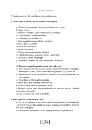 Manual do Instrutor
f) Esteja seguro de não estar falando demasiadamente.
7. Como obter o máximo de efeito em sua audiência

	
	
	
	
	
	
	
	
	
	
	
	

a. Crie uma atmosfera de interesses e sentimentos comuns.
b. Use o humor.
c. Descreva conflitos. Use comparações e contrastes.
d. Crie suspense - Imprevisibilidade.
e. Faça perguntas à audiência.
f. Faça sua palestra seguindo três unidades:
Unidade de pensamento
Unidade de sentimento
Unidade de propósito
g. Tenha uma sequência clara de ideias.
h. Trabalhe buscando alcançar o clímax - ponto alto.
i. Observe os limites de atenção.
j. Conclua sua palestra de forma instantânea (de estalo).
8. Como encontrar boa aceitação de sua audiência
a.	 Inicie suavemente. Não assuste a audiência com declarações ou citações
extremistas. Evite o uso de termos extravagantes ou pouco comuns.
b.	 Enfatize os aspectos familiares em detrimento dos poucos familiares de
sua palestra.
c. Tome ideias familiares pela repetição.
d. Refira-se ao que foi falado anteriormente.
e. Utilize o poder de fatos evidentes, claros.
f. Demonstre que sua ideia é endossada por pessoas de reconhecida
autoridade no assunto.
g. Fale positivamente e com autoridade.

9. Como ganhar a confiança ao falar
a. Forme um pequeno grupo para praticar suas palestras. Faça palestras
com 5 à 10 minutos de duração. Deixe que outros possam criticá-lo de forma
honesta e inteligente.
b. Levante-se e fale sobre a Causa sempre que surja a oportunidade.

[134]

 