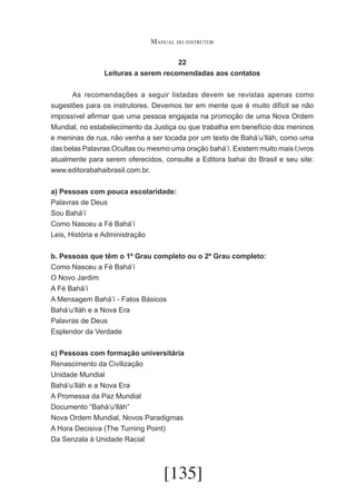 Manual do instrutor
22
Leituras a serem recomendadas aos contatos
	
As recomendações a seguir listadas devem se revistas apenas como
sugestões para os instrutores. Devemos ter em mente que é muito difícil se não
impossível afirmar que uma pessoa engajada na promoção de uma Nova Ordem
Mundial, no estabelecimento da Justiça ou que trabalha em benefício dos meninos
e meninas de rua, não venha a ser tocada por um texto de Bahá’u’lláh, como uma
das belas Palavras Ocultas ou mesmo uma oração bahá’í. Existem muito mais l;ivros
atualmente para serem oferecidos, consulte a Editora bahai do Brasil e seu site:
www.editorabahaibrasil.com.br.
a) Pessoas com pouca escolaridade:
Palavras de Deus
Sou Bahá’í
Como Nasceu a Fé Bahá’í
Leis, História e Administração
b. Pessoas que têm o 1º Grau completo ou o 2º Grau completo:
Como Nasceu a Fé Bahá’í
O Novo Jardim
A Fé Bahá’í
A Mensagem Bahá’í - Fatos Básicos
Bahá’u’lláh e a Nova Era
Palavras de Deus
Esplendor da Verdade
c) Pessoas com formação universitária
Renascimento da Civilização
Unidade Mundial
Bahá’u’lláh e a Nova Era
A Promessa da Paz Mundial
Documento “Bahá’u’lláh”
Nova Ordem Mundial, Novos Paradigmas
A Hora Decisiva (The Turning Point)
Da Senzala à Unidade Racial

[135]

 