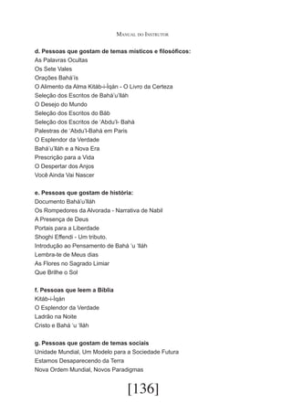Manual do Instrutor
d. Pessoas que gostam de temas místicos e filosóficos:
As Palavras Ocultas
Os Sete Vales
Orações Bahá’ís
O Alimento da Alma Kitáb-i-Íqán - O Livro da Certeza
Seleção dos Escritos de Bahá’u’lláh
O Desejo do Mundo
Seleção dos Escritos do Báb
Seleção dos Escritos de ‘Abdu’l- Bahá
Palestras de ‘Abdu’l-Bahá em Paris
O Esplendor da Verdade
Bahá’u’lláh e a Nova Era
Prescrição para a Vida
O Despertar dos Anjos
Você Ainda Vai Nascer
e. Pessoas que gostam de história:
Documento Bahá’u’lláh
Os Rompedores da Alvorada - Narrativa de Nabil
A Presença de Deus
Portais para a Liberdade
Shoghi Effendi - Um tributo.
Introdução ao Pensamento de Bahá ‘u ‘lláh
Lembra-te de Meus dias
As Flores no Sagrado Limiar
Que Brilhe o Sol
f. Pessoas que leem a Bíblia
Kitáb-i-Íqán
O Esplendor da Verdade
Ladrão na Noite
Cristo e Bahá ‘u ‘lláh
g. Pessoas que gostam de temas sociais
Unidade Mundial, Um Modelo para a Sociedade Futura
Estamos Desaparecendo da Terra
Nova Ordem Mundial, Novos Paradigmas

[136]

 