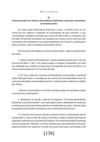 Manual do Instrutor
23
Como proceder em visitas a Assembleias Espirituais Locais que necessitam
de fortalecimento
	
Ao visitar estas Assembleias Espirituais Locais, o instrutor deve ter em
mente que seu objetivo é colaborar na consolidação de seus membros, e que
“consolidação verdadeira é garantir que o amor de Bahá’u’lláh e a devoção à Sua
Fé sejam firmemente enraizados nos corações dos crentes, de tal modo que eles
se levantem para ombrearem suas responsabilidades como bahá’ís e participarem
tanto no ensino, como no trabalho administrativo da Fé”.
	
Para alcançar este objetivo o instrutor poderá adotar , alguns procedimentos
tais como:
	
1. Visitar os bahá’ís individualmente - nesses contatos procurar ser um veículo
do amor ele Bahá ‘u ‘lláh, e em espírito alegre e amigável, compartilhar com eles
sua satisfação por visitá-los as boas-novas da expansão da Causa de Deus e as
vitórias alcança elas para a Fé nos dias de hoje.
	
2. Em suas visitas aos membros da Assembleia Local ressaltar a grandeza
desta Instituição divina e o privilégio de ser membro de uma Assembleia Local. Se
o grau de maturidade da Assembleia permitir o instrutor pode auxiliá-los na eleição
dos oficiais.
	
3. Marcar uma reunião em um horário e local que sejam convenientes a todos
e incentivá-las a participarem.
	
4. Apresentar na reunião, material do programa “‘Formando Assembleias
Espirituais Locais Conscientes”, com explicações claras e detalhadas de modo que
o método para estudo dos livretos seja bem compreendido por todos. Solicitar cópia
do programa ao Conselho do estado ou ao Comitê Nacional de Ensino.
	
5. O instrutor deve buscar orientar os bahá’ís sobre a necessidade vital de
oração diária, e sobre o valor de realizar reuniões de oração e estudo das Palavras
Sagradas. Esclarecer que os livretos do Programa “Formando Assembleias Espirituais
Locais Conscientes” oferecem um ótimo material para aprofundamento individual,
podendo também ser usado em reuniões de estudo para toda a comunidade e até

[138]

 