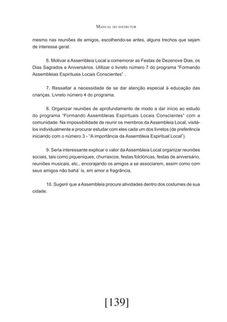 Manual do instrutor
mesmo nas reuniões de amigos, escolhendo-se antes, alguns trechos que sejam
de interesse geral.
	
6. Motivar a Assembleia Local a comemorar as Festas de Dezenove Dias, os
Dias Sagrados e Aniversários. Utilizar o livreto número 7 do programa “Formando
Assembleias Espirituais Locais Conscientes” .
	
7. Ressaltar a necessidade de se dar atenção especial à educação das
crianças. Livreto número 4 do programa.
	
8. Organizar reuniões de aprofundamento de modo a dar início ao estudo
do programa “Formando Assembleias Espirituais Locais Conscientes” com a
comunidade. Na impossibilidade de reunir os membros da Assembleia Local, visitálos individualmente e procurar estudar com eles cada um dos livretos (de preferência
iniciando com o número 3 - “A importância da Assembleia Espiritual Local”).
	
9. Seria interessante explicar o valor da Assembleia Local organizar reuniões
sociais, tais como piqueniques, churrascos, festas folclóricas, festas de aniversário,
reuniões musicais, etc., encorajando os amigos a se associarem, assim como com
seus amigos não bahá’ ís, em amor e fragrância.
	
10. Sugerir que a Assembleia procure atividades dentro dos costumes de sua
cidade.

[139]

 