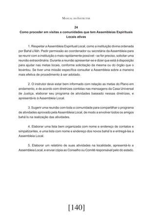 Manual do Instrutor
24
Como proceder em visitas a comunidades que tem Assembleias Espirituais
Locais ativas
	
1. Respeitar a Assembleia Espiritual Local, como a instituição divina ordenada
por Bahá’u’lláh. Pedir permissão ao coordenador ou secretária da Assembleia para
se reunir com a instituição o mais rapidamente possível - se for preciso, solicitar uma
reunião extraordinária. Durante a reunião apresentar-se e dizer que está à disposição
para ajudar nas metas locais, conforme solicitação da mesma ou do órgão que o
levantou. Se tiver uma missão específica consultar a Assembleia sobre a maneira
mais efetiva de procedimento à ser adotado.
	
2. O instrutor deve estar bem informado com relação as metas do Plano em
andamento, e de acordo com diretrizes contidas nas mensagens da Casa Universal
de Justiça, elaborar seu programa de atividades baseado nessas diretrizes, e
apresentá-lo à Assembleia Local.
	
3. Sugerir uma reunião com toda a comunidade para compartilhar o programa
de atividades aprovado pela Assembleia Local, de modo a envolver todos os amigos
bahá’ís na realização das atividades.
	
4. Elaborar uma lista bem organizada com nome e endereço de contatos e
simpatizantes, e uma lista com nome e endereço dos novos bahá’ís e entregá-las a
Assembleia Local.
	
5. Elaborar um relatório de suas atividades na localidade, apresentá-lo a
Assembleia Local, e enviar cópia ao Conselho ou Comitê responsável pelo do estado.

[140]

 