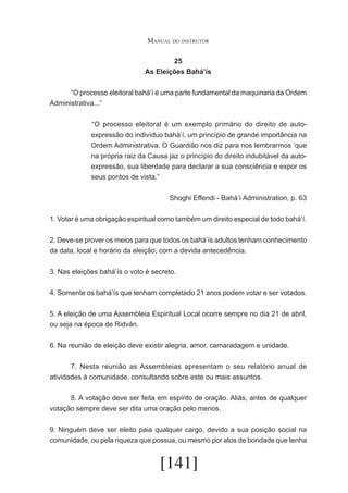 Manual do instrutor
25
As Eleições Bahá’ís
	
“O processo eleitoral bahá’í é uma parte fundamental da maquinaria da Ordem
Administrativa...”
	“O processo eleitoral é um exemplo primário do direito de autoexpressão do indivíduo bahá’í, um princípio de grande importância na
Ordem Administrativa. O Guardião nos diz para nos lembrarmos ‘que
na própria raiz da Causa jaz o princípio do direito indubitável da autoexpressão, sua liberdade para declarar a sua consciência e expor os
seus pontos de vista.”
Shoghi Effendi - Bahá’í Administration, p. 63
1. Votar é uma obrigação espiritual como também um direito especial de todo bahá’í.
2. Deve-se prover os meios para que todos os bahá’ís adultos tenham conhecimento
da data, local e horário da eleição, com a devida antecedência.
3. Nas eleições bahá’ís o voto é secreto.
4. Somente os bahá’ís que tenham completado 21 anos podem votar e ser votados.
5. A eleição de uma Assembleia Espiritual Local ocorre sempre no dia 21 de abril,
ou seja na época de Ridván.
6. Na reunião de eleição deve existir alegria, amor, camaradagem e unidade.
	
7. Nesta reunião as Assembleias apresentam o seu relatório anual de
atividades à comunidade, consultando sobre este ou mais assuntos.
	
8. A votação deve ser feita em espírito de oração. Aliás, antes de qualquer
votação sempre deve ser dita uma oração pelo menos.
9. Ninguém deve ser eleito paia qualquer cargo, devido a sua posição social na
comunidade, ou pela riqueza que possua, ou mesmo por atos de bondade que tenha

[141]

 
