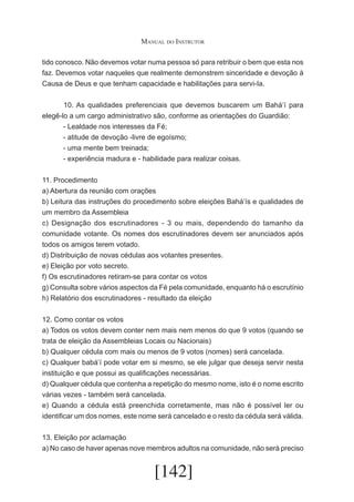 Manual do Instrutor
tido conosco. Não devemos votar numa pessoa só para retribuir o bem que esta nos
faz. Devemos votar naqueles que realmente demonstrem sinceridade e devoção à
Causa de Deus e que tenham capacidade e habilitações para servi-Ia.
	
10. As qualidades preferenciais que devemos buscarem um Bahá’í para
elegê-lo a um cargo administrativo são, conforme as orientações do Guardião:
- Lealdade nos interesses da Fé;
- atitude de devoção -livre de egoísmo;
- uma mente bem treinada;
- experiência madura e - habilidade para realizar coisas.
11. Procedimento
a) Abertura da reunião com orações
b) Leitura das instruções do procedimento sobre eleições Bahá’ís e qualidades de
um membro da Assembleia
c) Designação dos escrutinadores - 3 ou mais, dependendo do tamanho da
comunidade votante. Os nomes dos escrutinadores devem ser anunciados após
todos os amigos terem votado.
d) Distribuição de novas cédulas aos votantes presentes.
e) Eleição por voto secreto.
f) Os escrutinadores retiram-se para contar os votos
g) Consulta sobre vários aspectos da Fé pela comunidade, enquanto há o escrutínio
h) Relatório dos escrutinadores - resultado da eleição
12. Como contar os votos
a) Todos os votos devem conter nem mais nem menos do que 9 votos (quando se
trata de eleição da Assembleias Locais ou Nacionais)
b) Qualquer cédula com mais ou menos de 9 votos (nomes) será cancelada.
c) Qualquer babá’í pode votar em si mesmo, se ele julgar que deseja servir nesta
instituição e que possui as qualificações necessárias.
d) Qualquer cédula que contenha a repetição do mesmo nome, isto é o nome escrito
várias vezes - também será cancelada.
e) Quando a cédula está preenchida corretamente, mas não é possível ler ou
identificar um dos nomes, este nome será cancelado e o resto da cédula será válida.
13. Eleição por aclamação
a) No caso de haver apenas nove membros adultos na comunidade, não será preciso

[142]

 